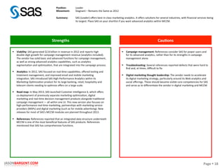 Page	
  §	
  18	
  JASONBARGENT.COM	
  
Strengths	
   Cau7ons	
  
	
  	
  
	
  
	
  
	
  
	
  
	
  
	
  
	
  
	
  
	
  
	
  
	
  
	
  
	
  
	
  
	
  
	
  
	
  
	
  
	
  
	
  
	
  
	
  
	
  
	
  
	
  
	
  
	
  
	
  
	
  
	
  
	
  
§  Viability:	
  SAS	
  generated	
  $2.8	
  billion	
  in	
  revenue	
  in	
  2012	
  and	
  reports	
  high	
  
double-­‐digit	
  growth	
  for	
  campaign	
  management	
  revenue	
  (analyPcs	
  included).	
  
The	
  vendor	
  has	
  solid	
  basic	
  and	
  advanced	
  funcPons	
  for	
  campaign	
  management,	
  
as	
  well	
  as	
  strong	
  advanced	
  analyPcs	
  capabiliPes,	
  such	
  as	
  analyPcs	
  
segmentaPon	
  and	
  opPmizaPon,	
  that	
  are	
  integrated	
  into	
  the	
  campaign	
  process.	
  
	
  
§  Analy7cs:	
  In	
  2012,	
  SAS	
  focused	
  on	
  real-­‐Pme	
  capabiliPes,	
  oﬀered	
  tesPng	
  and	
  
treatment	
  management,	
  and	
  improved	
  email	
  and	
  mobile	
  markePng	
  
integraPon.	
  SAS	
  introduced	
  SAS	
  High-­‐Performance	
  AnalyPcs	
  within	
  its	
  
MarkePng	
  OpPmizaPon	
  product	
  for	
  its	
  large	
  banking,	
  retail,	
  hospitality	
  and	
  
telecom	
  clients	
  needing	
  to	
  opPmize	
  oﬀers	
  on	
  a	
  large	
  scale.	
  
	
  
§  Road	
  map:	
  In	
  May	
  2013,	
  SAS	
  launched	
  Customer	
  Intelligence	
  6,	
  which	
  oﬀers	
  
co-­‐deployment	
  of	
  previously	
  separate	
  markePng	
  opPmizaPon,	
  digital	
  
markePng	
  and	
  real-­‐Pme	
  decision	
  management	
  products	
  alongside	
  tradiPonal	
  
campaign	
  management	
  —	
  all	
  within	
  one	
  UI.	
  This	
  new	
  version	
  also	
  focuses	
  on	
  
high-­‐performance	
  real-­‐Pme	
  markePng,	
  partnerships	
  with	
  markePng	
  service	
  
providers	
  (MSPs)	
  and	
  digital	
  markePng	
  (such	
  as	
  for	
  mobile	
  adverPsing).	
  New	
  
releases	
  for	
  most	
  of	
  SAS's	
  MCCM	
  modules	
  are	
  planned	
  throughout	
  2013.	
  
	
  
§  References:	
  References	
  reported	
  that	
  an	
  integrated	
  data	
  structure	
  underneath	
  
MCCM	
  is	
  one	
  of	
  the	
  most	
  beneﬁcial	
  features	
  of	
  SAS	
  products.	
  References	
  
menPoned	
  that	
  SAS	
  has	
  comprehensive	
  funcPons.	
  
§  Campaign	
  management:	
  References	
  consider	
  SAS	
  for	
  power	
  users	
  and	
  
for	
  its	
  advanced	
  analyPcs,	
  rather	
  than	
  for	
  its	
  strengths	
  in	
  campaign	
  
management	
  alone.	
  
	
  
§  Troubleshoo7ng:	
  Several	
  references	
  reported	
  defects	
  that	
  were	
  hard	
  to	
  
ﬁnd	
  and,	
  at	
  Pmes,	
  diﬃcult	
  to	
  ﬁx.	
  
	
  
§  Digital	
  marke7ng	
  thought	
  leadership:	
  The	
  vendor	
  needs	
  to	
  accelerate	
  
its	
  digital	
  markePng	
  strategy,	
  parPcularly	
  around	
  its	
  Web	
  analyPcs	
  and	
  
social	
  oﬀerings.	
  These	
  should	
  become	
  visible	
  core	
  competencies	
  for	
  SAS	
  
and	
  serve	
  as	
  to	
  diﬀerenPate	
  the	
  vendor	
  in	
  digital	
  markePng	
  and	
  MCCM.	
  
Posi7on:	
  
Movement:	
  
	
  
Summary:	
  
Leader	
  
Stagnant	
  –	
  Remains	
  the	
  Same	
  as	
  2012	
  
	
  
SAS	
  (Leader)	
  oﬀers	
  best-­‐in-­‐class	
  markePng	
  analyPcs.	
  It	
  oﬀers	
  soluPons	
  for	
  several	
  industries,	
  with	
  ﬁnancial	
  services	
  being	
  
its	
  largest.	
  Place	
  SAS	
  on	
  your	
  shortlist	
  if	
  you	
  want	
  advanced	
  analyPcs	
  within	
  MCCM.	
  
 