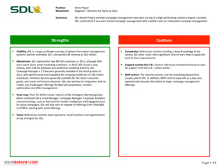 Page	
  §	
  19	
  JASONBARGENT.COM	
  
Strengths	
   Cau7ons	
  
	
  	
  
	
  
	
  
	
  
	
  
	
  
	
  
	
  
	
  
	
  
	
  
	
  
	
  
	
  
	
  
	
  
	
  
	
  
	
  
	
  
	
  
	
  
	
  
	
  
	
  
	
  
	
  
	
  
	
  
	
  
	
  
	
  
§  Viability:	
  SDL	
  is	
  a	
  large,	
  proﬁtable	
  provider	
  of	
  global	
  informaPon	
  management	
  
systems.	
  Gartner	
  esPmates	
  SDL's	
  annual	
  MCCM	
  revenue	
  at	
  $30	
  million.	
  
	
  
§  Momentum:	
  SDL	
  reported	
  62	
  new	
  MCCM	
  customers	
  in	
  2012,	
  although	
  40%	
  
were	
  stand-­‐alone	
  email	
  markePng	
  customers.	
  In	
  2012,	
  SDL	
  issued	
  a	
  new	
  
release,	
  with	
  a	
  64-­‐bit	
  database	
  and	
  predicPve	
  modeling	
  features.	
  SDL	
  
Campaign	
  Manager	
  v.2.8	
  became	
  generally	
  available	
  in	
  the	
  third	
  quarter	
  of	
  
2012,	
  with	
  performance	
  and	
  scalability	
  for	
  campaign	
  audiences	
  of	
  100	
  million	
  
individuals.	
  SoluPons	
  became	
  generally	
  available	
  for	
  the	
  retail,	
  consumer	
  
goods,	
  and	
  travel	
  and	
  leisure	
  industries.	
  SDL	
  also	
  worked	
  on	
  integraPon	
  with	
  its	
  
Tridion	
  and	
  Fredhopper	
  oﬀerings	
  for	
  Web	
  personalizaPon,	
  content	
  
opPmizaPon	
  and	
  oﬀer	
  management.	
  
	
  
§  Road	
  map:	
  Plans	
  for	
  2013	
  include	
  rollouts	
  of	
  SDL	
  Intelligent	
  MarkePng	
  Suite,	
  
which	
  combines	
  SDL's	
  Email	
  Manager,	
  Campaign	
  Manager,	
  Customer	
  AnalyPcs	
  
and	
  partnerships,	
  such	
  as	
  Dynmark	
  for	
  mobile	
  intelligence	
  and	
  EngageSciences	
  
for	
  social	
  campaigns.	
  SDL	
  will	
  also	
  start	
  to	
  migrate	
  its	
  oﬀerings	
  from	
  Silverlight	
  
to	
  HTML5,	
  starPng	
  with	
  email	
  oﬀerings.	
  
	
  
§  Value:	
  References	
  menPon	
  data	
  repository,	
  email	
  funcPons	
  and	
  segmentaPon	
  
as	
  top	
  strengths	
  for	
  SDL.	
  
§  Complexity:	
  References	
  menPon	
  needing	
  a	
  deep	
  knowledge	
  of	
  the	
  
various	
  SDL	
  tools.	
  Users	
  need	
  signiﬁcant	
  Pme	
  to	
  learn	
  how	
  to	
  apply	
  the	
  
tools	
  to	
  their	
  requirements.	
  
	
  
§  Support	
  outside	
  the	
  U.K.:	
  Several	
  references	
  menPoned	
  having	
  to	
  wait	
  
for	
  support	
  unPl	
  the	
  U.K.	
  "comes	
  online.”	
  
	
  
§  MSP-­‐centric:	
  The	
  channel	
  partner,	
  not	
  the	
  markePng	
  department,	
  
usually	
  selects	
  SDL.	
  In	
  addiPon,	
  MSPs	
  tend	
  to	
  view	
  SDL	
  as	
  a	
  low-­‐cost,	
  
operaPonally	
  focused	
  alternaPve	
  to	
  larger	
  campaign	
  management	
  
oﬀerings.	
  
Posi7on:	
  
Movement:	
  
	
  
Summary:	
  
Niche	
  Player	
  
Stagnant	
  –	
  Remains	
  the	
  Same	
  as	
  2012	
  
	
  
SDL	
  (Niche	
  Player)	
  provides	
  campaign	
  management	
  execuPon	
  on	
  top	
  of	
  a	
  high-­‐performing	
  analyPcs	
  engine.	
  Consider	
  
SDL,	
  parPcularly	
  if	
  you	
  want	
  hosted	
  campaign	
  management	
  with	
  analyPc	
  tools	
  for	
  midmarket	
  campaign	
  management.	
  
 