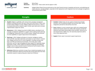 Page	
  §	
  20	
  JASONBARGENT.COM	
  
Strengths	
   Cau7ons	
  
	
  	
  
	
  
	
  
	
  
	
  
	
  
	
  
	
  
	
  
	
  
	
  
	
  
	
  
	
  
	
  
	
  
	
  
	
  
	
  
	
  
	
  
	
  
	
  
	
  
	
  
	
  
	
  
	
  
	
  
	
  
	
  
	
  
§  Growth:	
  Selligent	
  is	
  proﬁtable,	
  with	
  revenue	
  from	
  campaign	
  management	
  
so_ware	
  increasing	
  35%	
  year	
  over	
  year,	
  driven	
  by	
  43	
  new	
  clients	
  in	
  2012,	
  most	
  
of	
  which	
  deploy	
  Selligent	
  via	
  SaaS.	
  Selligent	
  added	
  30	
  new	
  partners	
  in	
  2012	
  to	
  
its	
  already	
  acPve	
  partner	
  network	
  to	
  give	
  it	
  further	
  sales	
  reach	
  and	
  to	
  increase	
  
implementaPon	
  support	
  for	
  clients.	
  
	
  
§  Momentum:	
  In	
  2012,	
  Selligent	
  launched	
  its	
  MRM	
  module,	
  extending	
  its	
  core	
  
campaign	
  management	
  capabiliPes	
  to	
  support	
  clients	
  seeking	
  project	
  planning	
  
and	
  budgePng,	
  collaboraPon	
  tools,	
  and	
  ROI	
  analyses.	
  Selligent	
  also	
  enhanced	
  
its	
  email	
  capabiliPes	
  to	
  support	
  large-­‐volume	
  email	
  programs.	
  
	
  
§  Road	
  map:	
  In	
  2013,	
  Selligent	
  will	
  debut	
  its	
  Customer	
  Intelligence	
  module,	
  
which	
  will	
  oﬀer	
  visual	
  data	
  exploraPon	
  and	
  analysis	
  on	
  top	
  of	
  clients'	
  customer	
  
view.	
  Selligent	
  will	
  also	
  focus	
  on	
  social	
  integraPon,	
  including	
  tracking	
  social	
  
logins	
  and	
  oﬀering	
  Facebook	
  personalizaPon.	
  The	
  vendor	
  plans	
  mobile	
  
extensions,	
  such	
  as	
  in-­‐app	
  messaging	
  and	
  naPve	
  support	
  for	
  responsive	
  design	
  
approaches.	
  Finally,	
  it	
  plans	
  support	
  for	
  behavioral	
  targePng	
  and	
  proﬁling	
  as	
  
Selligent	
  seeks	
  to	
  help	
  customers	
  build	
  rich	
  behavioral	
  metrics	
  based	
  on	
  Web	
  
acPvity	
  to	
  use	
  in	
  targeted	
  communicaPons.	
  
	
  
§  References:	
  References	
  comment	
  on	
  ease	
  of	
  use;	
  nontechnical	
  people	
  can	
  use	
  
the	
  product	
  eﬀecPvely.	
  References	
  feel	
  that	
  they	
  receive	
  good	
  value	
  from	
  their	
  
investment,	
  based	
  on	
  simple	
  pricing	
  and	
  a	
  robust	
  set	
  of	
  features.	
  
§  Func7ons:	
  Selligent	
  does	
  not	
  yet	
  support	
  all	
  advanced	
  campaign	
  
funcPons,	
  such	
  as	
  predicPve	
  analyPcs	
  and	
  real-­‐Pme	
  oﬀers.	
  Social	
  
integraPons	
  planned	
  for	
  2013	
  will	
  be	
  entry-­‐level.	
  
	
  
§  Focus:	
  Selligent's	
  current	
  customer	
  base	
  is	
  B2C	
  and	
  is	
  skewed	
  heavily	
  
toward	
  core	
  industry	
  clients;	
  thus,	
  B2B	
  or	
  B2C	
  prospects	
  outside	
  the	
  
industries	
  listed	
  above	
  should	
  explore	
  other	
  providers.	
  Resources	
  are	
  
also	
  heavily	
  based	
  in	
  EMEA;	
  thus,	
  the	
  ownership	
  experience	
  will	
  be	
  
more	
  richly	
  supported	
  there.	
  
	
  
§  Support:	
  Clients	
  report	
  inconsistent	
  support	
  experiences.	
  
Posi7on:	
  
Movement:	
  
	
  
Summary:	
  
Niche	
  Player	
  
New	
  Entrant	
  –	
  New	
  to	
  2013,	
  did	
  not	
  appear	
  in	
  2012	
  
	
  
Selligent	
  (Niche	
  Player)	
  focuses	
  parPcularly	
  on	
  the	
  retail,	
  ﬁnancial	
  services,	
  hospitality	
  and	
  tourism,	
  and	
  publishing	
  and	
  
media	
  industries.	
  Consider	
  Selligent,	
  especially	
  for	
  B2C	
  deployments	
  with	
  integrated	
  email	
  and	
  campaign	
  management,	
  
and	
  parPcularly	
  within	
  EMEA.	
  
 