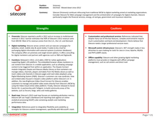 Page	
  §	
  21	
  JASONBARGENT.COM	
  
Strengths	
   Cau7ons	
  
	
  	
  
	
  
	
  
	
  
	
  
	
  
	
  
	
  
	
  
	
  
	
  
	
  
	
  
	
  
	
  
	
  
	
  
	
  
	
  
	
  
	
  
	
  
	
  
	
  
	
  
	
  
	
  
	
  
	
  
	
  
	
  
	
  
	
  
§  Financials:	
  Sitecore	
  reported	
  a	
  proﬁt	
  in	
  2012	
  and	
  an	
  increase	
  in	
  mulPchannel	
  
revenue	
  in	
  2012.	
  Gartner	
  esPmates	
  that	
  40%	
  of	
  Sitecore's	
  2012	
  revenue	
  came	
  
from	
  MCCM.	
  Most	
  of	
  its	
  revenue	
  comes	
  from	
  the	
  U.S.,	
  the	
  U.K.	
  and	
  Denmark	
  
§  Digital	
  marke7ng:	
  Sitecore	
  serves	
  content	
  and	
  can	
  execute	
  campaigns	
  for	
  
websites,	
  email,	
  mobile	
  sites	
  &	
  social	
  media.	
  It	
  seeks	
  to	
  be	
  a	
  hub	
  for	
  
exchanging	
  digital	
  informaPon	
  with	
  external	
  systems	
  (customer	
  databases).	
  
The	
  company	
  oﬀers	
  on-­‐premises	
  and	
  single-­‐tenant	
  opPons.	
  It	
  oﬀers	
  consulPng	
  
for	
  digital	
  marketers	
  and	
  partners	
  with	
  agencies	
  such	
  as	
  Y&R	
  and	
  DigitasLBi.	
  
	
  
§  Func7ons:	
  Released	
  in	
  2012,	
  v.6.6	
  adds	
  a	
  SDK	
  for	
  naPve	
  applicaPons	
  
supporPng	
  Apple's	
  iOS	
  placorm.	
  The	
  embedded	
  browser	
  allows	
  marketers	
  to	
  
use	
  content	
  from	
  Sitecore	
  in	
  a	
  mobile	
  applicaPon,	
  such	
  as	
  allowing	
  campaign	
  
content	
  to	
  be	
  triggered	
  from	
  within	
  an	
  applicaPon.	
  The	
  Ooyala	
  Connect	
  
module	
  integrates	
  Ooyala	
  and	
  Sitecore	
  Media	
  Library	
  so	
  that	
  marketers	
  can	
  
manage	
  videos,	
  channels,	
  players	
  and	
  labels	
  from	
  the	
  Media	
  Library	
  as	
  well	
  as	
  
insert	
  videos	
  and	
  channels	
  in	
  Sitecore	
  pages	
  and	
  track	
  video	
  playback	
  using	
  
Digital	
  MarkePng	
  System	
  (DMS).	
  Sitecore's	
  customers	
  can	
  now	
  syndicate,	
  view	
  
and	
  embed	
  video	
  housed	
  in	
  Ooyala's	
  video	
  placorm	
  within	
  Sitecore's	
  UI.	
  In	
  
addiPon,	
  the	
  new	
  Brightcove	
  Video	
  Cloud	
  Connect	
  for	
  Sitecore	
  enables	
  
customers	
  to	
  manage	
  and	
  publish	
  video	
  assets	
  directly	
  from	
  Sitecore's	
  WCM	
  by	
  
using	
  the	
  Video	
  Cloud	
  online	
  video	
  placorm.	
  Finally,	
  Sitecore	
  released	
  its	
  Social	
  
Starter	
  Kit,	
  in	
  partnership	
  with	
  Telligent,	
  to	
  build	
  community	
  areas	
  of	
  the	
  
website,	
  such	
  as	
  forums,	
  blogs,	
  wikis	
  and	
  media	
  galleries.	
  
	
  
§  Road	
  map:	
  Sitecore's	
  2013	
  road	
  map	
  focuses	
  on	
  markePng	
  akribuPon	
  metrics.	
  
Sitecore	
  will	
  use	
  Targit's	
  dashboard	
  and	
  reporPng	
  tools	
  against	
  an	
  online	
  
analyPcal	
  processing	
  (OLAP)	
  cube	
  containing	
  analyPc	
  and	
  markePng	
  
performance	
  data.	
  	
  
	
  
§  Integra7on:	
  References	
  point	
  to	
  integraPon	
  ﬂexibility	
  and	
  scalability	
  as	
  
strengths	
  for	
  Sitecore	
  content	
  management,	
  speciﬁcally	
  with	
  Microso_'s	
  stack.	
  
§  Customiza7on	
  and	
  professional	
  services:	
  References	
  indicated	
  that,	
  
despite	
  many	
  out-­‐of-­‐the-­‐box	
  features,	
  complex	
  environments	
  require	
  
much	
  customizaPon	
  and	
  back-­‐end	
  development.	
  Clients	
  believe	
  that	
  
Sitecore	
  needs	
  a	
  larger	
  professional	
  services	
  team.	
  
	
  
§  Microsoe-­‐centric	
  infrastructure:	
  Sitecore's	
  .NET	
  strength	
  makes	
  it	
  less	
  
akracPve	
  to	
  users	
  looking	
  for	
  tools	
  for	
  Java	
  or	
  Linux,	
  Apache,	
  MySQL	
  
and	
  PHP	
  (LAMP)	
  stacks.	
  
	
  
§  Oﬄine	
  capability:	
  Sitecore	
  and	
  other	
  growing	
  digital	
  markePng	
  
placorms	
  must	
  provide	
  or	
  integrate	
  with	
  oﬄine	
  campaign	
  
management,	
  such	
  as	
  call	
  centers	
  and	
  direct	
  mail.	
  
Posi7on:	
  
Movement:	
  
	
  
Summary:	
  
Visionary	
  
Declined	
  -­‐	
  Moved	
  down	
  since	
  2012	
  
	
  
Sitecore	
  (Visionary)	
  conPnues	
  refocusing	
  from	
  tradiPonal	
  WCM	
  to	
  digital	
  markePng	
  aimed	
  at	
  markePng	
  organizaPons.	
  
Consider	
  Sitecore	
  for	
  Web	
  campaign	
  management	
  and	
  the	
  orchestraPon	
  of	
  campaigns	
  for	
  digital	
  channels.	
  Sitecore	
  
parPcularly	
  targets	
  the	
  ﬁnancial	
  services,	
  energy,	
  oil	
  and	
  gas,	
  government	
  and	
  insurance	
  industries.	
  
 