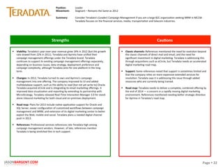 Page	
  §	
  22	
  JASONBARGENT.COM	
  
Strengths	
   Cau7ons	
  
	
  	
  
	
  
	
  
	
  
	
  
	
  
	
  
	
  
	
  
	
  
	
  
	
  
	
  
	
  
	
  
	
  
	
  
	
  
	
  
	
  
	
  
	
  
	
  
	
  
	
  
	
  
	
  
	
  
	
  
	
  
	
  
	
  
§  Viability:	
  Teradata's	
  year-­‐over-­‐year	
  revenue	
  grew	
  14%	
  in	
  2012	
  (but	
  the	
  growth	
  
rate	
  slowed	
  from	
  22%	
  in	
  2011).	
  Teradata	
  and	
  Aprimo	
  have	
  uniﬁed	
  their	
  
campaign	
  management	
  oﬀerings	
  under	
  the	
  Teradata	
  brand.	
  Teradata	
  
conPnues	
  to	
  support	
  its	
  exisPng	
  campaign	
  management	
  oﬀerings	
  separately,	
  
depending	
  on	
  business	
  issues,	
  data	
  strategy,	
  deployment	
  preference	
  and	
  
campaign	
  complexity,	
  although	
  Teradata	
  aims	
  for	
  one	
  placorm	
  in	
  the	
  long	
  
term.	
  
	
  
§  Changes:	
  In	
  2012,	
  Teradata	
  turned	
  its	
  own	
  and	
  Aprimo's	
  campaign	
  
management	
  into	
  one	
  oﬀering.	
  The	
  company	
  improved	
  its	
  UI	
  and	
  added	
  
mulPdatabase	
  support,	
  such	
  as	
  the	
  ability	
  to	
  read	
  (but	
  not	
  yet	
  write	
  to)	
  Oracle.	
  
Teradata	
  acquired	
  eCircle	
  and	
  is	
  integraPng	
  its	
  email	
  markePng	
  oﬀerings.	
  It	
  
improved	
  data	
  visualizaPon	
  and	
  reporPng	
  by	
  extending	
  its	
  partnership	
  with	
  
MicroStrategy.	
  Teradata	
  released	
  Real-­‐Time	
  InteracPon	
  Manager	
  3.0	
  for	
  stand-­‐
alone	
  inbound	
  markePng	
  for	
  both	
  cloud	
  and	
  on-­‐premises	
  deployment.	
  
	
  
§  Road	
  map:	
  Plans	
  for	
  2013	
  include	
  naPve	
  applicaPon	
  support	
  for	
  Oracle	
  and	
  
SQL	
  Server,	
  easier	
  conﬁguraPon	
  of	
  customized	
  workﬂows	
  between	
  campaign	
  
management	
  and	
  MRM,	
  and	
  extension	
  of	
  its	
  digital	
  markePng	
  center	
  to	
  beker	
  
exploit	
  the	
  Web,	
  mobile	
  and	
  social.	
  Teradata	
  plans	
  a	
  needed	
  digital	
  channel	
  
push	
  in	
  2013.	
  
	
  
§  References:	
  Professional	
  services	
  references	
  rate	
  Teradata	
  high	
  among	
  
campaign	
  management	
  vendors.	
  However,	
  of	
  late,	
  references	
  menPon	
  
Teradata	
  is	
  being	
  stretched	
  thin	
  in	
  tech	
  support.	
  
§  Classic	
  channels:	
  References	
  menPoned	
  the	
  need	
  for	
  evoluPon	
  beyond	
  
the	
  classic	
  channels	
  of	
  direct	
  mail	
  and	
  email,	
  and	
  the	
  need	
  for	
  
signiﬁcant	
  investment	
  in	
  digital	
  markePng.	
  Teradata	
  is	
  addressing	
  this	
  
through	
  acquisiPons	
  such	
  as	
  eCircle,	
  but	
  Teradata	
  needs	
  an	
  accelerated	
  
digital	
  markePng	
  road	
  map.	
  
	
  
§  Support:	
  Some	
  references	
  noted	
  that	
  support	
  is	
  somePmes	
  limited	
  and	
  
that	
  the	
  company	
  relies	
  on	
  more	
  expensive	
  extended	
  services	
  for	
  
resoluPon.	
  Teradata	
  says	
  it	
  is	
  addressing	
  this	
  issue	
  through	
  added	
  
resources	
  who	
  are	
  currently	
  being	
  trained.	
  
	
  
§  Road	
  map:	
  Teradata	
  needs	
  to	
  deliver	
  a	
  complete,	
  combined	
  oﬀering	
  by	
  
the	
  end	
  of	
  2014	
  —	
  a	
  concern	
  in	
  a	
  rapidly	
  moving	
  digital	
  markePng	
  
environment.	
  References	
  menPoned	
  needing	
  beker	
  strategic	
  direcPon	
  
for	
  Aprimo	
  in	
  Teradata's	
  road	
  map.	
  
Posi7on:	
  
Movement:	
  
	
  
Summary:	
  
Leader	
  
Stagnant	
  –	
  Remains	
  the	
  Same	
  as	
  2012	
  
	
  
Consider	
  Teradata's	
  (Leader)	
  Campaign	
  Management	
  if	
  you	
  are	
  a	
  large	
  B2C	
  organizaPon	
  seeking	
  MRM	
  in	
  MCCM.	
  
Teradata	
  focuses	
  on	
  the	
  ﬁnancial	
  services,	
  media,	
  transportaPon	
  and	
  telecom	
  industries.	
  
 