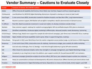 Page	
  §	
  4	
  JASONBARGENT.COM	
  
Vendor Summary – Cautions to Evaluate Closely
Vendor	
   Summary	
  of	
  Gartner	
  2013	
  MCCM	
  Cau7ons	
  	
  
Adobe	
   Oﬄine	
  Channels	
  &	
  Capability	
  (Call	
  Centres,	
  Direct	
  Mail),	
  User	
  Interface,	
  Support	
  and	
  focus	
  towards	
  agencies	
  
ClickSquared	
   Low	
  Mindshare	
  for	
  MCCM	
  &	
  Digital	
  MarkePng,	
  Momentum	
  of	
  growth	
  is	
  slowing	
  as	
  it	
  moves	
  to	
  SaaS	
  model	
  
ExactTarget	
   E-­‐mail	
  centric	
  base	
  (60%),	
  AcceleraPon	
  needed	
  for	
  RealPme	
  AnalyPcs	
  and	
  Next	
  Best	
  Oﬀer,	
  Long	
  ImplementaPons	
  
IBM	
   ReacPve	
  customer	
  support,	
  Mid-­‐Market	
  will	
  see	
  Pghter	
  compePPon,	
  Need	
  to	
  demonstrate	
  on-­‐demand	
  success	
  
To	
  diﬀeren	
   Poor	
  B2C,	
  Need	
  to	
  accelerate	
  investment	
  in	
  social	
  and	
  mobile,	
  UI,	
  develop	
  mindshare	
  outside	
  of	
  base	
  
Marketo	
   Slow	
  customer	
  support,	
  roadmap	
  for	
  mobile	
  &	
  emerging	
  digital,	
  SPll	
  not	
  proﬁtable	
  despite	
  2012	
  plans	
  to	
  breakeven	
  
Neolane	
   Workﬂow	
  complexiPes,	
  Accelerate	
  digital	
  markePng	
  to	
  diﬀerenPate,	
  advanced	
  analyPcs	
  needs	
  developing	
  /	
  partnering	
  
Oracle	
  Eloqua	
   So_ware	
  bugs,	
  Needs	
  more	
  support	
  for	
  complex	
  &	
  mulP-­‐channel	
  campaigns,	
  poor	
  direct	
  mail,	
  limited	
  B2C	
  focus,	
  roadmap	
  
Oracle	
  Siebel	
   Digital,	
  Mobile	
  and	
  Social	
  capabiliPes	
  need	
  to	
  grow,	
  Delay	
  in	
  support	
  &	
  bug	
  ﬁxes,	
  roadmap	
  	
  
Pitney	
  Bowes	
   Flat	
  growth	
  in	
  2012,	
  poor	
  Mind	
  Share	
  from	
  the	
  market,	
  integraPon	
  across	
  product	
  range,	
  no	
  Call	
  Centre	
  or	
  CRM	
  integraPon	
  
Responsys	
   E-­‐mail	
  centric	
  base	
  (70%),	
  conservaPve	
  vision	
  &	
  roadmap,	
  maintenance	
  outages,	
  poor	
  analyPcs	
  &	
  mobile	
  markePng	
  
SAP	
   Cost	
  and	
  value	
  challenges,	
  Poor	
  UI,	
  Strategy	
  –	
  must	
  drive	
  thought	
  leadership	
  to	
  grow	
  SAP	
  with	
  marketers	
  
SAS	
   O_en	
  chosen	
  for	
  advanced	
  analyPcs	
  rather	
  than	
  strengths	
  in	
  campaign	
  management,	
  poor	
  Digital	
  MarkePng	
  strategy	
  
SDL	
   Complexity	
  in	
  use,	
  long	
  Pmes	
  to	
  learn	
  the	
  placorm,	
  poor	
  support	
  outside	
  UK,	
  focused	
  towards	
  MSP’s	
  not	
  marketers	
  
Selligent	
   Advanced	
  campaigns	
  (predicPve	
  analyPcs	
  &	
  real	
  Pme	
  oﬀers),	
  B2C	
  focus,	
  poor	
  adopPon/support	
  outside	
  core	
  industries	
  
Sitecore	
   Heavy	
  on	
  customisaPons	
  and	
  back	
  end	
  developments,	
  MS	
  centric	
  infrastructure,	
  Oﬄine	
  channels	
  (call	
  centre	
  &	
  direct	
  mail)	
  
Teradata	
   Roadmap	
  &investment	
  in	
  Digital	
  MarkePng	
  and	
  Social,	
  Dependency	
  on	
  classic	
  channels	
  (web,	
  email),	
  Support,	
  poor	
  B2B	
  
 