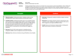 Page	
  §	
  7	
  JASONBARGENT.COM	
  
Strengths	
   Cau7ons	
  
	
  	
  
	
  
	
  
	
  
	
  
	
  
	
  
	
  
	
  
	
  
	
  
	
  
	
  
	
  
	
  
	
  
	
  
	
  
	
  
	
  
	
  
	
  
	
  
	
  
	
  
	
  
	
  
	
  
	
  
	
  
	
  
	
  
§  Advanced	
  analy7cs:	
  ClickSquared	
  provides	
  in-­‐database	
  analyPc	
  scoring,	
  
including	
  prebuilt	
  industry-­‐speciﬁc	
  predicPve	
  and	
  descripPve	
  models.	
  
	
  
§  Campaign	
  func7ons:	
  ClickSquared	
  provides	
  easy-­‐to-­‐use,	
  accessible	
  funcPons,	
  
such	
  as	
  a	
  drag-­‐and-­‐drop	
  campaign	
  design	
  interface,	
  visual	
  audience	
  selecPon	
  
from	
  within	
  its	
  business	
  intelligence	
  (BI)	
  toolset,	
  and	
  the	
  use	
  of	
  IBM's	
  Netezza	
  
for	
  quick,	
  ad	
  hoc	
  query	
  execuPon	
  (fast	
  counts).	
  Other	
  changes	
  included	
  
extending	
  integraPon	
  to	
  third-­‐party	
  email	
  providers,	
  giving	
  access	
  to	
  
distributed	
  data	
  to	
  markePng	
  teams	
  and	
  extending	
  social	
  engagement	
  
capabiliPes.	
  
	
  
§  Road	
  map:	
  Plans	
  for	
  2013	
  include	
  expansion	
  in	
  markePng	
  resource	
  
management	
  (MRM),	
  content	
  management	
  and	
  real-­‐Pme	
  interacPon.	
  
	
  
§  References:	
  Many	
  references	
  cited	
  data	
  mining	
  and	
  ﬂexibility	
  as	
  top	
  strengths.	
  
§  Mind	
  share:	
  ClickSquared's	
  visibility	
  for	
  MCCM	
  and	
  digital	
  markePng	
  
remains	
  low.	
  
	
  
§  Momentum:	
  The	
  company	
  made	
  the	
  minimum	
  requirement	
  for	
  new	
  
customers	
  in	
  2012.	
  It	
  delayed	
  more	
  aggressive	
  plans	
  for	
  2012	
  such	
  as	
  
oﬀer	
  management	
  and	
  response	
  akribuPon	
  metrics.	
  
	
  
§  Growth:	
  Revenue	
  and	
  momentum	
  slowed	
  in	
  2012	
  as	
  ClickSquared's	
  
legacy	
  service	
  business	
  transiPons	
  to	
  SaaS	
  MCCM.	
  
Posi7on:	
  
Movement:	
  
	
  
Summary:	
  
Niche	
  Player	
  
Declined	
  -­‐	
  Moved	
  down	
  since	
  2012	
  
	
  
ClickSquared	
  (Niche	
  Player)	
  conPnues	
  to	
  transiPon	
  from	
  service-­‐based	
  to	
  product-­‐based	
  MCCM.	
  In	
  2012,	
  ClickSquared	
  
packaged	
  its	
  oﬀerings	
  for	
  industries	
  such	
  as	
  sports,	
  travel	
  and	
  ﬁnancial	
  services.	
  Consider	
  ClickSquared	
  if	
  you	
  are	
  a	
  
business-­‐to-­‐consumer	
  (B2C)	
  midsize	
  organizaPon	
  wanPng	
  a	
  so_ware	
  as	
  a	
  service	
  (SaaS)	
  subscripPon	
  model	
  with	
  a	
  focus	
  
on	
  digital	
  channels	
  (such	
  as	
  email,	
  SMS	
  and	
  social).	
  
 