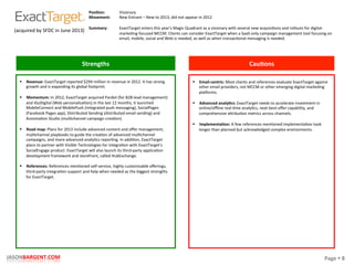 Page	
  §	
  8	
  JASONBARGENT.COM	
  
Strengths	
   Cau7ons	
  
	
  	
  
	
  
	
  
	
  
	
  
	
  
	
  
	
  
	
  
	
  
	
  
	
  
	
  
	
  
	
  
	
  
	
  
	
  
	
  
	
  
	
  
	
  
	
  
	
  
	
  
	
  
	
  
	
  
	
  
	
  
	
  
	
  
§  Revenue:	
  ExactTarget	
  reported	
  $294	
  million	
  in	
  revenue	
  in	
  2012.	
  It	
  has	
  strong	
  
growth	
  and	
  is	
  expanding	
  its	
  global	
  footprint.	
  
	
  
§  Momentum:	
  In	
  2012,	
  ExactTarget	
  acquired	
  Pardot	
  (for	
  B2B	
  lead	
  management)	
  
and	
  iGoDigital	
  (Web	
  personalizaPon).In	
  the	
  last	
  12	
  months,	
  it	
  launched	
  
MobileConnect	
  and	
  MobilePush	
  (integrated	
  push	
  messaging),	
  SocialPages	
  
(Facebook	
  Pages	
  app),	
  Distributed	
  Sending	
  (distributed	
  email	
  sending)	
  and	
  
AutomaPon	
  Studio	
  (mulPchannel	
  campaign	
  creaPon).	
  
	
  
§  Road	
  map:	
  Plans	
  for	
  2013	
  include	
  advanced	
  content	
  and	
  oﬀer	
  management,	
  
mulPchannel	
  playbooks	
  to	
  guide	
  the	
  creaPon	
  of	
  advanced	
  mulPchannel	
  
campaigns,	
  and	
  more-­‐advanced	
  analyPcs	
  reporPng.	
  In	
  addiPon,	
  ExactTarget	
  
plans	
  to	
  partner	
  with	
  Visible	
  Technologies	
  for	
  integraPon	
  with	
  ExactTarget's	
  
SocialEngage	
  product.	
  ExactTarget	
  will	
  also	
  launch	
  its	
  third-­‐party	
  applicaPon	
  
development	
  framework	
  and	
  storefront,	
  called	
  HubExchange.	
  
	
  
§  References:	
  References	
  menPoned	
  self-­‐service,	
  highly	
  customizable	
  oﬀerings,	
  
third-­‐party	
  integraPon	
  support	
  and	
  help	
  when	
  needed	
  as	
  the	
  biggest	
  strengths	
  
for	
  ExactTarget.	
  
§  Email-­‐centric:	
  Most	
  clients	
  and	
  references	
  evaluate	
  ExactTarget	
  against	
  
other	
  email	
  providers,	
  not	
  MCCM	
  or	
  other	
  emerging	
  digital	
  markePng	
  
placorms.	
  
	
  
§  Advanced	
  analy7cs:	
  ExactTarget	
  needs	
  to	
  accelerate	
  investment	
  in	
  
online/oﬄine	
  real-­‐Pme	
  analyPcs,	
  next-­‐best-­‐oﬀer	
  capability,	
  and	
  
comprehensive	
  akribuPon	
  metrics	
  across	
  channels.	
  
	
  
§  Implementa7on:	
  A	
  few	
  references	
  menPoned	
  implementaPon	
  took	
  
longer	
  than	
  planned	
  but	
  acknowledged	
  complex	
  environments.	
  
Posi7on:	
  
Movement:	
  
	
  
Summary:	
  
Visionary	
  
New	
  Entrant	
  –	
  New	
  to	
  2013,	
  did	
  not	
  appear	
  in	
  2012	
  
	
  
ExactTarget	
  enters	
  this	
  year's	
  Magic	
  Quadrant	
  as	
  a	
  visionary	
  with	
  several	
  new	
  acquisiPons	
  and	
  rollouts	
  for	
  digital-­‐
markePng-­‐focused	
  MCCM.	
  Clients	
  can	
  consider	
  ExactTarget	
  when	
  a	
  SaaS-­‐only	
  campaign	
  management	
  tool	
  focusing	
  on	
  
email,	
  mobile,	
  social	
  and	
  Web	
  is	
  needed,	
  as	
  well	
  as	
  when	
  transacPonal	
  messaging	
  is	
  needed.	
  
(acquired	
  by	
  SFDC	
  in	
  June	
  2013)	
  
 