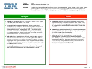 Page	
  §	
  9	
  JASONBARGENT.COM	
  
Strengths	
   Cau7ons	
  
	
  	
  
	
  
	
  
	
  
	
  
	
  
	
  
	
  
	
  
	
  
	
  
	
  
	
  
	
  
	
  
	
  
	
  
	
  
	
  
	
  
	
  
	
  
	
  
	
  
	
  
	
  
	
  
	
  
	
  
	
  
	
  
	
  
§  Viability:	
  IBM	
  has	
  a	
  global	
  reach,	
  with	
  $104	
  billion	
  in	
  revenue	
  in	
  2012,	
  making	
  
it	
  one	
  of	
  the	
  more	
  viable	
  vendors	
  in	
  this	
  market.	
  
§  Digital-­‐markePng-­‐focused	
  deployment	
  opPon:	
  Notable	
  changes	
  in	
  2012	
  
included	
  the	
  release	
  of	
  IBM	
  Cross-­‐Channel	
  MarkePng	
  OpPmizaPon	
  (no	
  longer	
  
called	
  Unica)	
  that	
  focused	
  on	
  real-­‐Pme	
  markePng,	
  markePng	
  performance	
  
management	
  and	
  usability.	
  IBM	
  MarkePng	
  Center,	
  a	
  SaaS	
  opPon,	
  exploits	
  
Coremetrics	
  and	
  provides	
  email	
  and	
  digital	
  campaigns,	
  site	
  personalizaPon,	
  
tracking,	
  and	
  management.	
  IBM	
  purchased	
  Tealeaf	
  Technology	
  for	
  customer	
  
experience	
  management	
  and	
  behavioral	
  analysis.	
  
§  Road	
  map:	
  For	
  2013,	
  IBM	
  emphasizes	
  real-­‐Pme,	
  email	
  and	
  digital	
  markePng,	
  
and	
  conPnued	
  integraPon	
  with	
  the	
  rest	
  of	
  the	
  IBM	
  porcolio.	
  IBM	
  will	
  focus	
  
heavily	
  on	
  markePng	
  performance	
  opPmizaPon	
  and	
  full-­‐response	
  akribuPon	
  
management.	
  (Some	
  early	
  components	
  of	
  these	
  plans	
  were	
  originally	
  released	
  
in	
  2012.)	
  IBM	
  seeks	
  to	
  broaden	
  its	
  focus	
  from	
  campaign	
  execuPon	
  to	
  campaign	
  
planning	
  and	
  resource	
  allocaPon.	
  
§  Breadth	
  and	
  integra7on:	
  References	
  menPon	
  the	
  breadth	
  of	
  oﬀerings	
  and	
  
IBM's	
  integraPon	
  into	
  a	
  placorm	
  as	
  IBM's	
  biggest	
  strengths	
  in	
  MCCM.	
  
§  Compe77on:	
  The	
  vendor	
  must	
  conPnue	
  to	
  provide	
  a	
  leading	
  vision	
  in	
  
digital	
  markePng	
  amid	
  acceleraPng	
  compePPon.	
  Other	
  markets,	
  such	
  as	
  
WCM	
  and	
  even	
  email	
  markePng,	
  are	
  gaining	
  mind	
  share	
  and	
  revenue	
  in	
  
this	
  area.	
  References	
  menPoned	
  IBM	
  is	
  following	
  in	
  areas	
  such	
  as	
  social	
  
and	
  mobile.	
  
	
  
§  Support:	
  Several	
  references	
  menPoned	
  that	
  customer	
  support	
  has	
  been	
  
reacPve,	
  with	
  relaPvely	
  slow	
  turnaround	
  Pmes	
  on	
  cases.	
  However,	
  most	
  
are	
  resolved	
  through	
  an	
  escalaPon	
  process.	
  
	
  
§  Midmarket:	
  IBM	
  will	
  see	
  increased	
  pressure	
  from	
  on-­‐demand,	
  
midmarket	
  players	
  in	
  both	
  B2C	
  and	
  B2B	
  campaign	
  management.	
  
Although	
  IBM	
  currently	
  serves	
  midmarket	
  companies,	
  including	
  with	
  its	
  
new	
  IBM	
  MarkePng	
  Center	
  SaaS	
  release,	
  IBM	
  needs	
  to	
  demonstrate	
  
success	
  with	
  its	
  on-­‐demand	
  digital	
  markePng	
  soluPon	
  as	
  a	
  whole,	
  not	
  
just	
  disPnct	
  Web	
  or	
  email	
  markePng	
  oﬀerings.	
  
Posi7on:	
  
Movement:	
  
	
  
Summary:	
  
Leader	
  
Stagnant	
  –	
  Remains	
  the	
  Same	
  as	
  2012	
  
	
  
The	
  IBM	
  Cross-­‐Channel	
  MarkePng	
  OpPmizaPon	
  soluPon,	
  formerly	
  branded	
  as	
  "Unica,"	
  belongs	
  to	
  IBM's	
  broader	
  Smarter	
  
Commerce	
  iniPaPve	
  (involving	
  the	
  acquired	
  companies	
  Unica,	
  Coremetrics	
  and	
  Sterling	
  Commerce	
  and	
  other	
  assets).	
  
Consider	
  IBM	
  (Leader)	
  when	
  MCCM	
  is	
  a	
  strategic	
  requirement.	
  IBM's	
  MCCM	
  oﬀering	
  supports	
  a	
  range	
  of	
  industries.	
  
 