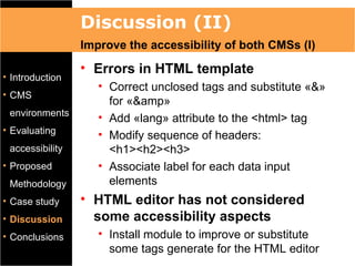 Discussion (II)
                 Improve the accessibility of both CMSs (I)
                 • Errors in HTML template
• Introduction
                    • Correct unclosed tags and substitute «&»
• CMS
                      for «&amp»
 environments
                    • Add «lang» attribute to the <html> tag
• Evaluating
                    • Modify sequence of headers:
 accessibility        <h1><h2><h3>
• Proposed          • Associate label for each data input
 Methodology          elements
• Case study     • HTML editor has not considered
• Discussion       some accessibility aspects
• Conclusions       • Install module to improve or substitute
                      some tags generate for the HTML editor
 