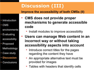 Discussion (III)
                 Improve the accessibility of both CMSs (II)
                 • CMS does not provide proper
• Introduction
                   mechanisms to generate accessible
• CMS
                   code
 environments
                    • Install modules to improve accessibility
• Evaluating
                 • Users can manage Web content in an
 accessibility
                   incorrect way or without taking
• Proposed
                   accessibility aspects into account
 Methodology
                    • Introduce correct titles for the pages
• Case study          regarding the content they have
• Discussion        • An appropriate alternative text must be
• Conclusions         provided for images
                    • Tables with headers that identify cells
 