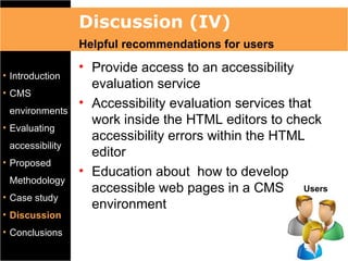 Discussion (IV)
                 Helpful recommendations for users
                 • Provide access to an accessibility
• Introduction
                   evaluation service
• CMS
                 • Accessibility evaluation services that
 environments
                   work inside the HTML editors to check
• Evaluating
                   accessibility errors within the HTML
 accessibility
                   editor
• Proposed
                 • Education about how to develop
 Methodology
                   accessible web pages in a CMS Users
• Case study
                   environment
• Discussion
• Conclusions
 