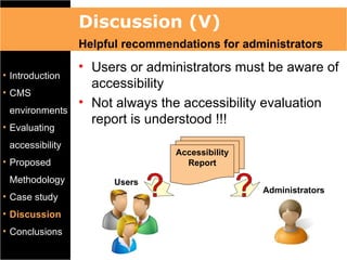 Discussion (V)
                 Helpful recommendations for administrators
                 • Users or administrators must be aware of
• Introduction
                   accessibility
• CMS
                 • Not always the accessibility evaluation
 environments
                   report is understood !!!
• Evaluating
 accessibility
                                 Accessibility
• Proposed                         Report
 Methodology           Users
                                                 Administrators
• Case study
• Discussion
• Conclusions
 