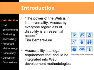 Introduction

• Introduction
                 • “The power of the Web is in
                   its universality. Access by
• CMS
                   everyone regardless of
 environments
                   disability is an essential
• Evaluating
                   aspect”
 accessibility
                   Tim Berners-Lee
• Proposed
 Methodology
                 • Accessibility is a legal
• Case study
                   requirement that should be Source: http://icons.anatom5.de/
• Discussion
                   integrated into Web
• Conclusions
                   development methodologies
 