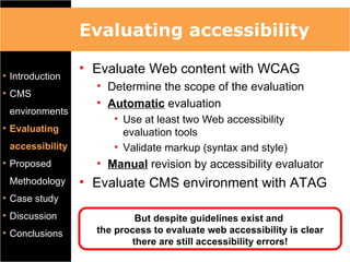 Evaluating accessibility

• Introduction
                 • Evaluate Web content with WCAG
                   • Determine the scope of the evaluation
• CMS
                   • Automatic evaluation
 environments
                      • Use at least two Web accessibility
• Evaluating            evaluation tools
 accessibility        • Validate markup (syntax and style)
• Proposed         • Manual revision by accessibility evaluator
 Methodology     • Evaluate CMS environment with ATAG
• Case study
• Discussion                But despite guidelines exist and
• Conclusions      the process to evaluate web accessibility is clear
                           there are still accessibility errors!
 