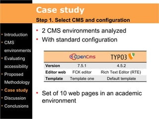 Case study
                 Step 1. Select CMS and configuration
                 • 2 CMS environments analyzed
• Introduction
• CMS
                 • With standard configuration
 environments
• Evaluating
 accessibility      Version         7.5.1               4.5.2
                    Editor web    FCK editor    Rich Text Editor (RTE)
• Proposed
                    Template     Template one      Default template
 Methodology
• Case study
                 • Set of 10 web pages in an academic
• Discussion
                   environment
• Conclusions
 