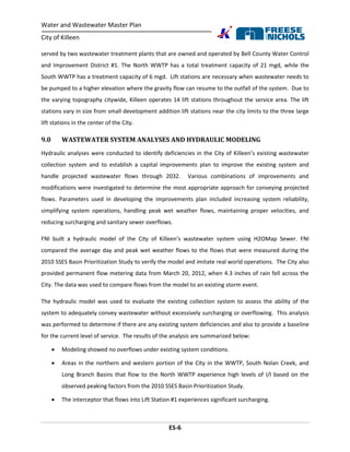 Water and Wastewater Master Plan
City of Killeen
ES-6
served by two wastewater treatment plants that are owned and operated by Bell County Water Control
and Improvement District #1. The North WWTP has a total treatment capacity of 21 mgd, while the
South WWTP has a treatment capacity of 6 mgd. Lift stations are necessary when wastewater needs to
be pumped to a higher elevation where the gravity flow can resume to the outfall of the system. Due to
the varying topography citywide, Killeen operates 14 lift stations throughout the service area. The lift
stations vary in size from small development addition lift stations near the city limits to the three large
lift stations in the center of the City.
9.0 WASTEWATER SYSTEM ANALYSES AND HYDRAULIC MODELING
Hydraulic analyses were conducted to identify deficiencies in the City of Killeen’s existing wastewater
collection system and to establish a capital improvements plan to improve the existing system and
handle projected wastewater flows through 2032. Various combinations of improvements and
modifications were investigated to determine the most appropriate approach for conveying projected
flows. Parameters used in developing the improvements plan included increasing system reliability,
simplifying system operations, handling peak wet weather flows, maintaining proper velocities, and
reducing surcharging and sanitary sewer overflows.
FNI built a hydraulic model of the City of Killeen’s wastewater system using H2OMap Sewer. FNI
compared the average day and peak wet weather flows to the flows that were measured during the
2010 SSES Basin Prioritization Study to verify the model and imitate real world operations. The City also
provided permanent flow metering data from March 20, 2012, when 4.3 inches of rain fell across the
City. The data was used to compare flows from the model to an existing storm event.
The hydraulic model was used to evaluate the existing collection system to assess the ability of the
system to adequately convey wastewater without excessively surcharging or overflowing. This analysis
was performed to determine if there are any existing system deficiencies and also to provide a baseline
for the current level of service. The results of the analysis are summarized below:
 Modeling showed no overflows under existing system conditions.
 Areas in the northern and western portion of the City in the WWTP, South Nolan Creek, and
Long Branch Basins that flow to the North WWTP experience high levels of I/I based on the
observed peaking factors from the 2010 SSES Basin Prioritization Study.
 The interceptor that flows into Lift Station #1 experiences significant surcharging.
 