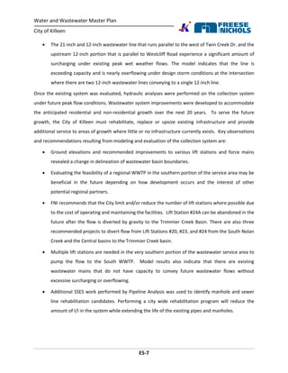 Water and Wastewater Master Plan
City of Killeen
ES-7
 The 21-inch and 12-inch wastewater line that runs parallel to the west of Twin Creek Dr. and the
upstream 12-inch portion that is parallel to Westcliff Road experience a significant amount of
surcharging under existing peak wet weather flows. The model indicates that the line is
exceeding capacity and is nearly overflowing under design storm conditions at the intersection
where there are two 12-inch wastewater lines conveying to a single 12-inch line.
Once the existing system was evaluated, hydraulic analyses were performed on the collection system
under future peak flow conditions. Wastewater system improvements were developed to accommodate
the anticipated residential and non-residential growth over the next 20 years. To serve the future
growth, the City of Killeen must rehabilitate, replace or upsize existing infrastructure and provide
additional service to areas of growth where little or no infrastructure currently exists. Key observations
and recommendations resulting from modeling and evaluation of the collection system are:
 Ground elevations and recommended improvements to various lift stations and force mains
revealed a change in delineation of wastewater basin boundaries.
 Evaluating the feasibility of a regional WWTP in the southern portion of the service area may be
beneficial in the future depending on how development occurs and the interest of other
potential regional partners.
 FNI recommends that the City limit and/or reduce the number of lift stations where possible due
to the cost of operating and maintaining the facilities. Lift Station #24A can be abandoned in the
future after the flow is diverted by gravity to the Trimmier Creek Basin. There are also three
recommended projects to divert flow from Lift Stations #20, #23, and #24 from the South Nolan
Creek and the Central basins to the Trimmier Creek basin.
 Multiple lift stations are needed in the very southern portion of the wastewater service area to
pump the flow to the South WWTP. Model results also indicate that there are existing
wastewater mains that do not have capacity to convey future wastewater flows without
excessive surcharging or overflowing.
 Additional SSES work performed by Pipeline Analysis was used to identify manhole and sewer
line rehabilitation candidates. Performing a city wide rehabilitation program will reduce the
amount of I/I in the system while extending the life of the existing pipes and manholes.
 