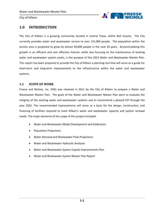 Water and Wastewater Master Plan
City of Killeen
1-1
1.0 INTRODUCTION
The City of Killeen is a growing community located in central Texas, within Bell County. The City
currently provides water and wastewater service to over 131,000 people. The population within the
service area is projected to grow by almost 50,000 people in the next 20 years. Accommodating this
growth in an efficient and cost effective manner, while also focusing on the maintenance of existing
water and wastewater system assets, is the purpose of this 2012 Water and Wastewater Master Plan.
This report has been prepared to provide the City of Killeen a planning tool that will serve as a guide for
short-term and long-term improvements to the infrastructure within the water and wastewater
systems.
1.1 SCOPE OF WORK
Freese and Nichols, Inc. (FNI) was retained in 2011 by the City of Killeen to prepare a Water and
Wastewater Master Plan. The goals of the Water and Wastewater Master Plan were to evaluate the
integrity of the existing water and wastewater systems and to recommend a phased CIP through the
year 2032. The recommended improvements will serve as a basis for the design, construction, and
financing of facilities required to meet Killeen’s water and wastewater capacity and system renewal
needs. The major elements of the scope of this project included:
 Water and Wastewater Model Development and Calibration
 Population Projections
 Water Demand and Wastewater Flow Projections
 Water and Wastewater Hydraulic Analyses
 Water and Wastewater System Capital Improvements Plan
 Water and Wastewater System Master Plan Report
 