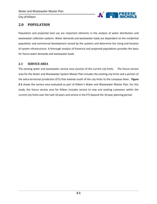 Water and Wastewater Master Plan
City of Killeen
2-1
2.0 POPULATION
Population and projected land use are important elements in the analysis of water distribution and
wastewater collection systems. Water demands and wastewater loads are dependent on the residential
population and commercial development served by the systems and determine the sizing and location
of system infrastructure. A thorough analysis of historical and projected populations provides the basis
for future water demands and wastewater loads.
2.1 SERVICE AREA
The existing water and wastewater service area consists of the current city limits. The future service
area for the Water and Wastewater System Master Plan includes the existing city limits and a portion of
the extra-territorial jurisdiction (ETJ) that extends south of the city limits to the Lampasas River. Figure
2-1 shows the service area evaluated as part of Killeen’s Water and Wastewater Master Plan. For this
study, the future service area for Killeen includes service to new and existing customers within the
current city limits over the next 10 years and service in the ETJ beyond the 10-year planning period.
 