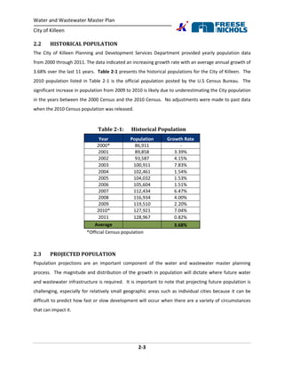 Water and Wastewater Master Plan
City of Killeen
2-3
2.2 HISTORICAL POPULATION
The City of Killeen Planning and Development Services Department provided yearly population data
from 2000 through 2011. The data indicated an increasing growth rate with an average annual growth of
3.68% over the last 11 years. Table 2-1 presents the historical populations for the City of Killeen. The
2010 population listed in Table 2-1 is the official population posted by the U.S Census Bureau. The
significant increase in population from 2009 to 2010 is likely due to underestimating the City population
in the years between the 2000 Census and the 2010 Census. No adjustments were made to past data
when the 2010 Census population was released.
Table 2-1: Historical Population
Year Population Growth Rate
2000* 86,911 -
2001 89,858 3.39%
2002 93,587 4.15%
2003 100,911 7.83%
2004 102,461 1.54%
2005 104,032 1.53%
2006 105,604 1.51%
2007 112,434 6.47%
2008 116,934 4.00%
2009 119,510 2.20%
2010* 127,921 7.04%
2011 128,967 0.82%
Average 3.68%
*Official Census population
2.3 PROJECTED POPULATION
Population projections are an important component of the water and wastewater master planning
process. The magnitude and distribution of the growth in population will dictate where future water
and wastewater infrastructure is required. It is important to note that projecting future population is
challenging, especially for relatively small geographic areas such as individual cities because it can be
difficult to predict how fast or slow development will occur when there are a variety of circumstances
that can impact it.
 