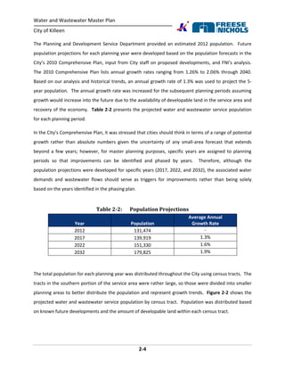 Water and Wastewater Master Plan
City of Killeen
2-4
The Planning and Development Service Department provided an estimated 2012 population. Future
population projections for each planning year were developed based on the population forecasts in the
City’s 2010 Comprehensive Plan, input from City staff on proposed developments, and FNI’s analysis.
The 2010 Comprehensive Plan lists annual growth rates ranging from 1.26% to 2.06% through 2040.
Based on our analysis and historical trends, an annual growth rate of 1.3% was used to project the 5-
year population. The annual growth rate was increased for the subsequent planning periods assuming
growth would increase into the future due to the availability of developable land in the service area and
recovery of the economy. Table 2-2 presents the projected water and wastewater service population
for each planning period.
In the City’s Comprehensive Plan, it was stressed that cities should think in terms of a range of potential
growth rather than absolute numbers given the uncertainty of any small-area forecast that extends
beyond a few years; however, for master planning purposes, specific years are assigned to planning
periods so that improvements can be identified and phased by years. Therefore, although the
population projections were developed for specific years (2017, 2022, and 2032), the associated water
demands and wastewater flows should serve as triggers for improvements rather than being solely
based on the years identified in the phasing plan.
Table 2-2: Population Projections
Year Population
Average Annual
Growth Rate
2012 131,474 -
2017 139,919 1.3%
2022 151,330 1.6%
2032 179,825 1.9%
The total population for each planning year was distributed throughout the City using census tracts. The
tracts in the southern portion of the service area were rather large, so those were divided into smaller
planning areas to better distribute the population and represent growth trends. Figure 2-2 shows the
projected water and wastewater service population by census tract. Population was distributed based
on known future developments and the amount of developable land within each census tract.
 