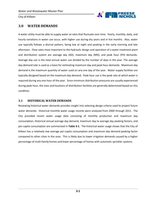 Water and Wastewater Master Plan
City of Killeen
3-1
3.0 WATER DEMANDS
A water utility must be able to supply water at rates that fluctuate over time. Yearly, monthly, daily, and
hourly variations in water use occur, with higher use during dry years and in hot months. Also, water
use typically follows a diurnal pattern, being low at night and peaking in the early morning and late
afternoon. Flow rates most important to the hydraulic design and operation of a water treatment plant
and distribution system are average day (AD), maximum day (MD), and peak hour (PH) demands.
Average day use is the total annual water use divided by the number of days in the year. The average
day demand rate is used as a basis for estimating maximum day and peak hour demands. Maximum day
demand is the maximum quantity of water used on any one day of the year. Water supply facilities are
typically designed based on the maximum day demand. Peak hour use is the peak rate at which water is
required during any one hour of the year. Since minimum distribution pressures are usually experienced
during peak hour, the sizes and locations of distribution facilities are generally determined based on this
condition.
3.1 HISTORICAL WATER DEMANDS
Reviewing historical water demands provides insight into selecting design criteria used to project future
water demands. Historical monthly water usage records were analyzed from 2000 through 2011. The
City provided recent water usage data consisting of monthly production and maximum day
consumption. Historical annual average day demand, maximum day to average day peaking factors, and
per-capita consumption are summarized in Table 3-1. The historical water usage shows that the City of
Killeen has a relatively low average per-capita consumption and maximum day demand peaking factor
compared to other cities in the area. This is likely due to lower irrigation demands caused by a higher
percentage of multi-family homes and lower percentage of homes with automatic sprinkler systems.
 