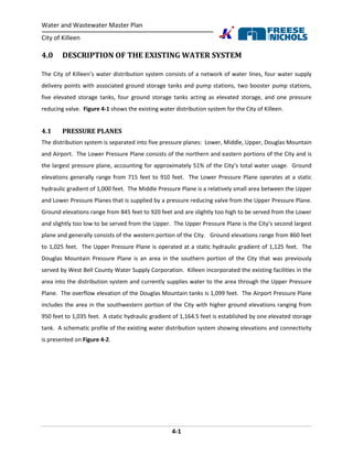 Water and Wastewater Master Plan
City of Killeen
4-1
4.0 DESCRIPTION OF THE EXISTING WATER SYSTEM
The City of Killeen’s water distribution system consists of a network of water lines, four water supply
delivery points with associated ground storage tanks and pump stations, two booster pump stations,
five elevated storage tanks, four ground storage tanks acting as elevated storage, and one pressure
reducing valve. Figure 4-1 shows the existing water distribution system for the City of Killeen.
4.1 PRESSURE PLANES
The distribution system is separated into five pressure planes: Lower, Middle, Upper, Douglas Mountain
and Airport. The Lower Pressure Plane consists of the northern and eastern portions of the City and is
the largest pressure plane, accounting for approximately 51% of the City’s total water usage. Ground
elevations generally range from 715 feet to 910 feet. The Lower Pressure Plane operates at a static
hydraulic gradient of 1,000 feet. The Middle Pressure Plane is a relatively small area between the Upper
and Lower Pressure Planes that is supplied by a pressure reducing valve from the Upper Pressure Plane.
Ground elevations range from 845 feet to 920 feet and are slightly too high to be served from the Lower
and slightly too low to be served from the Upper. The Upper Pressure Plane is the City’s second largest
plane and generally consists of the western portion of the City. Ground elevations range from 860 feet
to 1,025 feet. The Upper Pressure Plane is operated at a static hydraulic gradient of 1,125 feet. The
Douglas Mountain Pressure Plane is an area in the southern portion of the City that was previously
served by West Bell County Water Supply Corporation. Killeen incorporated the existing facilities in the
area into the distribution system and currently supplies water to the area through the Upper Pressure
Plane. The overflow elevation of the Douglas Mountain tanks is 1,099 feet. The Airport Pressure Plane
includes the area in the southwestern portion of the City with higher ground elevations ranging from
950 feet to 1,035 feet. A static hydraulic gradient of 1,164.5 feet is established by one elevated storage
tank. A schematic profile of the existing water distribution system showing elevations and connectivity
is presented on Figure 4-2.
 