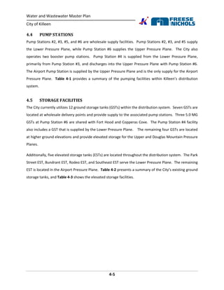Water and Wastewater Master Plan
City of Killeen
4-5
4.4 PUMP STATIONS
Pump Stations #2, #3, #5, and #6 are wholesale supply facilities. Pump Stations #2, #3, and #5 supply
the Lower Pressure Plane, while Pump Station #6 supplies the Upper Pressure Plane. The City also
operates two booster pump stations. Pump Station #4 is supplied from the Lower Pressure Plane,
primarily from Pump Station #3, and discharges into the Upper Pressure Plane with Pump Station #6.
The Airport Pump Station is supplied by the Upper Pressure Plane and is the only supply for the Airport
Pressure Plane. Table 4-1 provides a summary of the pumping facilities within Killeen’s distribution
system.
4.5 STORAGE FACILITIES
The City currently utilizes 12 ground storage tanks (GSTs) within the distribution system. Seven GSTs are
located at wholesale delivery points and provide supply to the associated pump stations. Three 5.0 MG
GSTs at Pump Station #6 are shared with Fort Hood and Copperas Cove. The Pump Station #4 facility
also includes a GST that is supplied by the Lower Pressure Plane. The remaining four GSTs are located
at higher ground elevations and provide elevated storage for the Upper and Douglas Mountain Pressure
Planes.
Additionally, five elevated storage tanks (ESTs) are located throughout the distribution system. The Park
Street EST, Bundrant EST, Rodeo EST, and Southeast EST serve the Lower Pressure Plane. The remaining
EST is located in the Airport Pressure Plane. Table 4-2 presents a summary of the City’s existing ground
storage tanks, and Table 4-3 shows the elevated storage facilities.
 