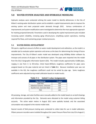Water and Wastewater Master Plan
City of Killeen
5-1
5.0 WATER SYSTEM ANALYSES AND HYDRAULIC MODELING
Hydraulic analyses were conducted utilizing the water model to identify deficiencies in the City of
Killeen’s existing water distribution system and to establish a capital improvements plan to improve the
existing system and meet projected water demands through 2032. Various combinations of
improvements and system modifications were investigated to determine the most appropriate approach
for meeting projected demands. Parameters used in developing the capital improvements plan included
increasing system reliability, renewing aging infrastructure, simplifying system operations, meeting
required fire flows, and maintaining proper residual pressures.
5.1 WATER MODEL DEVELOPMENT
FNI spent a significant amount of effort on water model development and calibration, as the model is a
valuable tool to evaluate system operation and serves as the basis for determining the timing of future
improvements. The City of Killeen’s water model was developed using H2OMap Water software by
Innovyze and consists of all pipes in the distribution system. The pipes were imported into the model
from the City’s Geographic Information System (GIS). The model includes approximately 15,800 pipes,
ranging in size from 3- to 30-inches. Initial Hazen-Williams roughness coefficients for pipes were
assigned based on the pipe material and are listed in Table 5-1. Because installation year was not
available in the GIS, the roughness coefficient could not be varied by pipe age. Some roughness
coefficients were adjusted during model calibration based on model results.
Table 5-1: Initial C-value Assignments
Pipe Material C-value
Cast Iron 100
Asbestos Cement, Unknown 110
Ductile Iron, Concrete Steel 120
PVC 130
All pumping, storage, and valve facilities were manually added to the model based on as-built drawings
and information provided by the City. Demands were allocated to the model using customer billing
accounts. The active water meters in August 2011 were spatially located, and the associated
consumption was assigned to the nearest model node.
Several rounds of field pressure testing were conducted to collect data for use in model calibration.
Fifteen pressure recorders were installed throughout the Lower Pressure Plane from July 22 to August 2,
 