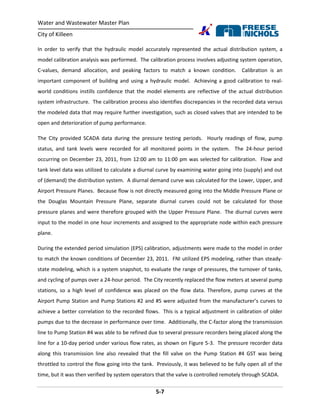 Water and Wastewater Master Plan
City of Killeen
5-7
In order to verify that the hydraulic model accurately represented the actual distribution system, a
model calibration analysis was performed. The calibration process involves adjusting system operation,
C-values, demand allocation, and peaking factors to match a known condition. Calibration is an
important component of building and using a hydraulic model. Achieving a good calibration to real-
world conditions instills confidence that the model elements are reflective of the actual distribution
system infrastructure. The calibration process also identifies discrepancies in the recorded data versus
the modeled data that may require further investigation, such as closed valves that are intended to be
open and deterioration of pump performance.
The City provided SCADA data during the pressure testing periods. Hourly readings of flow, pump
status, and tank levels were recorded for all monitored points in the system. The 24-hour period
occurring on December 23, 2011, from 12:00 am to 11:00 pm was selected for calibration. Flow and
tank level data was utilized to calculate a diurnal curve by examining water going into (supply) and out
of (demand) the distribution system. A diurnal demand curve was calculated for the Lower, Upper, and
Airport Pressure Planes. Because flow is not directly measured going into the Middle Pressure Plane or
the Douglas Mountain Pressure Plane, separate diurnal curves could not be calculated for those
pressure planes and were therefore grouped with the Upper Pressure Plane. The diurnal curves were
input to the model in one hour increments and assigned to the appropriate node within each pressure
plane.
During the extended period simulation (EPS) calibration, adjustments were made to the model in order
to match the known conditions of December 23, 2011. FNI utilized EPS modeling, rather than steady-
state modeling, which is a system snapshot, to evaluate the range of pressures, the turnover of tanks,
and cycling of pumps over a 24-hour period. The City recently replaced the flow meters at several pump
stations, so a high level of confidence was placed on the flow data. Therefore, pump curves at the
Airport Pump Station and Pump Stations #2 and #5 were adjusted from the manufacturer’s curves to
achieve a better correlation to the recorded flows. This is a typical adjustment in calibration of older
pumps due to the decrease in performance over time. Additionally, the C-factor along the transmission
line to Pump Station #4 was able to be refined due to several pressure recorders being placed along the
line for a 10-day period under various flow rates, as shown on Figure 5-3. The pressure recorder data
along this transmission line also revealed that the fill valve on the Pump Station #4 GST was being
throttled to control the flow going into the tank. Previously, it was believed to be fully open all of the
time, but it was then verified by system operators that the valve is controlled remotely through SCADA.
 