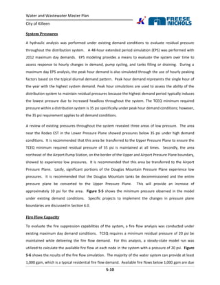 Water and Wastewater Master Plan
City of Killeen
5-10
System Pressures
A hydraulic analysis was performed under existing demand conditions to evaluate residual pressure
throughout the distribution system. A 48-hour extended period simulation (EPS) was performed with
2012 maximum day demands. EPS modeling provides a means to evaluate the system over time to
assess response to hourly changes in demand, pump cycling, and tanks filling or draining. During a
maximum day EPS analysis, the peak hour demand is also simulated through the use of hourly peaking
factors based on the typical diurnal demand pattern. Peak hour demand represents the single hour of
the year with the highest system demand. Peak hour simulations are used to assess the ability of the
distribution system to maintain residual pressures because the highest demand period typically induces
the lowest pressure due to increased headloss throughout the system. The TCEQ minimum required
pressure within a distribution system is 35 psi specifically under peak hour demand conditions; however,
the 35 psi requirement applies to all demand conditions.
A review of existing pressures throughout the system revealed three areas of low pressure. The area
near the Rodeo EST in the Lower Pressure Plane showed pressures below 35 psi under high demand
conditions. It is recommended that this area be transferred to the Upper Pressure Plane to ensure the
TCEQ minimum required residual pressure of 35 psi is maintained at all times. Secondly, the area
northeast of the Airport Pump Station, on the border of the Upper and Airport Pressure Plane boundary,
showed to experience low pressures. It is recommended that this area be transferred to the Airport
Pressure Plane. Lastly, significant portions of the Douglas Mountain Pressure Plane experience low
pressures. It is recommended that the Douglas Mountain tanks be decommissioned and the entire
pressure plane be converted to the Upper Pressure Plane. This will provide an increase of
approximately 10 psi for the area. Figure 5-5 shows the minimum pressure observed in the model
under existing demand conditions. Specific projects to implement the changes in pressure plane
boundaries are discussed in Section 6.0.
Fire Flow Capacity
To evaluate the fire suppression capabilities of the system, a fire flow analysis was conducted under
existing maximum day demand conditions. TCEQ requires a minimum residual pressure of 20 psi be
maintained while delivering the fire flow demand. For this analysis, a steady-state model run was
utilized to calculate the available fire flow at each node in the system with a pressure of 20 psi. Figure
5-6 shows the results of the fire flow simulation. The majority of the water system can provide at least
1,000 gpm, which is a typical residential fire flow demand. Available fire flows below 1,000 gpm are due
 