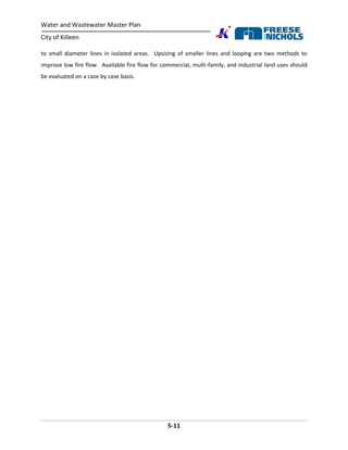 Water and Wastewater Master Plan
City of Killeen
5-11
to small diameter lines in isolated areas. Upsizing of smaller lines and looping are two methods to
improve low fire flow. Available fire flow for commercial, multi-family, and industrial land uses should
be evaluated on a case by case basis.
 