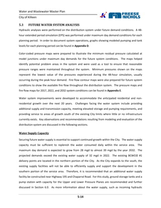 Water and Wastewater Master Plan
City of Killeen
5-14
5.3 FUTURE WATER SYSTEM ANALYSIS
Hydraulic analyses were performed on the distribution system under future demand conditions. A 48-
hour extended period simulation (EPS) was performed under maximum day demand conditions for each
planning period. In order to document system operations, graphs showing modeled pumping and tank
levels for each planning period can be found in Appendix D.
Color-coded pressure maps were prepared to illustrate the minimum residual pressure calculated at
model junctions under maximum day demands for the future system conditions. The maps helped
identify potential problem areas in the system and were used as a tool to ensure that reasonable
pressure ranges were maintained throughout the system. Minimum pressures shown on the maps
represent the lowest value of the pressures experienced during the 48-hour simulation, usually
occurring during the peak hour demand. Fire flow contour maps were also prepared for future system
conditions to show the available fire flow throughout the distribution system. The pressure maps and
fire flow maps for 2017, 2022, and 2032 system conditions can be found in Appendix E.
Water system improvements were developed to accommodate the anticipated residential and non-
residential growth over the next 20 years. Challenges facing the water system include providing
additional supply and transmission capacity, meeting elevated storage and pumping requirements, and
providing service to areas of growth south of the existing City limits where little or no infrastructure
currently exists. Key observations and recommendations resulting from modeling and evaluation of the
distribution system are discussed in the following sections.
Water Supply Capacity
Securing future water supply is essential to support continued growth within the City. The water supply
capacity must be sufficient to replenish the water consumed daily within the service area. The
maximum day demand is expected to grow from 28 mgd to almost 39 mgd by the year 2032. The
projected demands exceed the existing water supply of 32 mgd in 2022. The existing BCWCID #1
delivery points are located in the northern portion of the City. As the City expands to the south, the
existing supply facilities will not be able to efficiently supply and support the development in the
southern portion of the service area. Therefore, it is recommended that an additional water supply
facility be constructed near Highway 195 and Chaparral Road. For this study, ground storage tanks and a
pump station with capacity for the Upper and Lower Pressure Planes are recommended and further
discussed in Section 6.0. As more information about the water supply, such as incoming hydraulic
 