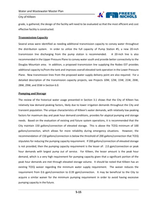 Water and Wastewater Master Plan
City of Killeen
5-15
grade, is gathered, the design of the facility will need to be evaluated so that the most efficient and cost
effective facility is constructed.
Transmission Capacity
Several areas were identified as needing additional transmission capacity to convey water throughout
the distribution system. In order to utilize the full capacity of Pump Station #5, a new 20-inch
transmission line discharging from the pump station is recommended. A 20-inch line is also
recommended in the Upper Pressure Plane to convey water south and provide better connectivity to the
Douglas Mountain area. In addition, a proposed transmission line supplying the Rodeo EST provides
additional capacity to/from the tank and improves overall elevated tank operation in the Lower Pressure
Plane. New transmission lines from the proposed water supply delivery point are also required. For a
detailed description of the transmission capacity projects, see Projects 10W, 12W, 15W, 21W, 26W,
28W, 29W, and 35W in Section 6.0.
Pumping and Storage
The review of the historical water usage presented in Section 3.1 shows that the City of Killeen has
relatively low demand peaking factors, likely due to lower irrigation demands throughout the City and
transient population. The unique characteristics of Killeen’s water demands, with relatively low peaking
factors for maximum day and peak hour demand conditions, provides for atypical pumping and storage
needs. Based on the evaluation of existing and future system operations, it is recommended that the
City maintain 150 gallons/connection of elevated storage. This is above the TCEQ minimum of 100
gallons/connection, which allows for more reliability during emergency situations. However, the
recommendation of 150 gallons/connection is below the threshold of 200 gallons/connection that TCEQ
stipulates for reducing the pumping capacity requirement. If 200 gallons/connection of elevated storage
is not provided, then the pumping capacity requirement is the lesser of: 2.0 gpm/connection or peak
hour demands with largest pump out of service. For Killeen, the lesser amount is the peak hour
demand, which is a very high requirement for pumping capacity given that a significant portion of the
peak hour demands are met through elevated storage volume. It should be noted that Killeen has an
existing TCEQ waiver regarding the minimum water supply requirement. The waiver reduces the
requirement from 0.6 gpm/connection to 0.39 gpm/connection. It may be beneficial to the City to
acquire a similar waiver for the minimum pumping requirement in order to avoid having excessive
pumping capacity in the future.
 