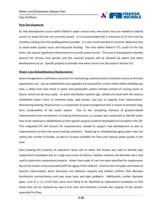 Water and Wastewater Master Plan
City of Killeen
5-16
New Development
As new development occurs within Killeen’s water service area, new water lines are needed to extend
service to areas that are not currently served. It is recommended that a minimum of 12-inch lines be
installed creating one-mile gridding where possible. It is also recommended to minimize dead-end lines
to avoid water quality issues and excessive flushing. The area within Killeen’s ETJ, south of the City
limits, will require significant infrastructure to provide water service. This area is anticipated to develop
beyond the 10-year time period, and the required projects will be dictated by where and when
development occurs. Specific projects to provide new water service are discussed in Section 6.0.
Water Line Rehabilitation/Replacement
Asset management is defined as a process for maintaining a desired level of customer service at the best
appropriate cost. Just as rehabilitation and upgrades are required for a multi-million dollar building over
time, a utility must also invest in water and wastewater system renewal instead of running assets to
failure, which can be very costly. As water distribution systems age, utilities are faced with the need to
rehabilitate water mains to minimize leaks, pipe breaks, and loss of capacity from tuberculation.
Maintaining existing infrastructure is a component of asset management that is meant to promote long-
term sustainability of the water system. Due to the competing interests of growth-related
improvements and maintenance of existing infrastructure, an analysis was conducted to identify water
lines to be replaced or rehabilitated so that specific projects could be developed and included in the CIP.
This integrated CIP will account for improvements needed to support new development as well as
improvements to lines that serve existing customers. Replacing or rehabilitating aging water lines can
reduce the number of breaks, as well as increase available fire flow and improve water quality in the
area.
Data showing the locations of pavement repair due to water line breaks was used to identify pipe
replacement candidates due to a high occurrence of failures. Pipeline material and diameter were also
used to determine replacement projects. Water lines made of cast iron were identified for replacement
due to the known issues associated with the aging of this material. Unlined cast-iron pipes are known to
become tuberculated, which decreases the hydraulic capacity and harbors biofilms that decrease
disinfectant concentrations and may cause taste and odor problems. Additionally, smaller diameter
pipes, such as 1- or 2-inch lines, were more likely to be identified as replacement candidates so that
these lines can be replaced by new 6-inch lines and therefore increase the capacity of the system,
especially fire flow.
 