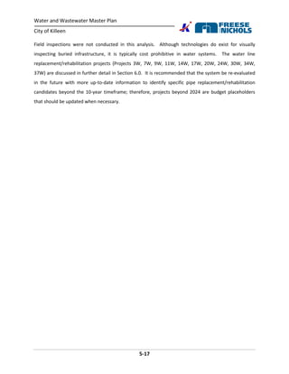 Water and Wastewater Master Plan
City of Killeen
5-17
Field inspections were not conducted in this analysis. Although technologies do exist for visually
inspecting buried infrastructure, it is typically cost prohibitive in water systems. The water line
replacement/rehabilitation projects (Projects 3W, 7W, 9W, 11W, 14W, 17W, 20W, 24W, 30W, 34W,
37W) are discussed in further detail in Section 6.0. It is recommended that the system be re-evaluated
in the future with more up-to-date information to identify specific pipe replacement/rehabilitation
candidates beyond the 10-year timeframe; therefore, projects beyond 2024 are budget placeholders
that should be updated when necessary.
 