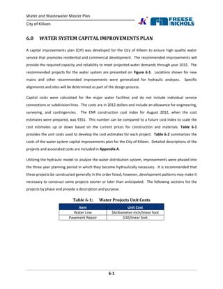 Water and Wastewater Master Plan
City of Killeen
6-1
6.0 WATER SYSTEM CAPITAL IMPROVEMENTS PLAN
A capital improvements plan (CIP) was developed for the City of Killeen to ensure high quality water
service that promotes residential and commercial development. The recommended improvements will
provide the required capacity and reliability to meet projected water demands through year 2032. The
recommended projects for the water system are presented on Figure 6-1. Locations shown for new
mains and other recommended improvements were generalized for hydraulic analyses. Specific
alignments and sites will be determined as part of the design process.
Capital costs were calculated for the major water facilities and do not include individual service
connections or subdivision lines. The costs are in 2012 dollars and include an allowance for engineering,
surveying, and contingencies. The ENR construction cost index for August 2012, when the cost
estimates were prepared, was 9351. This number can be compared to a future cost index to scale the
cost estimates up or down based on the current prices for construction and materials. Table 6-1
provides the unit costs used to develop the cost estimates for each project. Table 6-2 summarizes the
costs of the water system capital improvements plan for the City of Killeen. Detailed descriptions of the
projects and associated costs are included in Appendix A.
Utilizing the hydraulic model to analyze the water distribution system, improvements were phased into
the three year planning period in which they become hydraulically necessary. It is recommended that
these projects be constructed generally in the order listed; however, development patterns may make it
necessary to construct some projects sooner or later than anticipated. The following sections list the
projects by phase and provide a description and purpose.
Table 6-1: Water Projects Unit Costs
Item Unit Cost
Water Line $6/diameter-inch/linear foot
Pavement Repair $30/linear foot
 