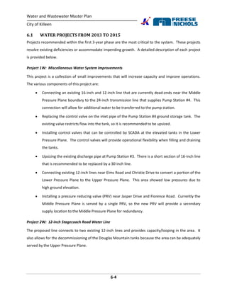 Water and Wastewater Master Plan
City of Killeen
6-4
6.1 WATER PROJECTS FROM 2013 TO 2015
Projects recommended within the first 3-year phase are the most critical to the system. These projects
resolve existing deficiencies or accommodate impending growth. A detailed description of each project
is provided below.
Project 1W: Miscellaneous Water System Improvements
This project is a collection of small improvements that will increase capacity and improve operations.
The various components of this project are:
 Connecting an existing 16-inch and 12-inch line that are currently dead-ends near the Middle
Pressure Plane boundary to the 24-inch transmission line that supplies Pump Station #4. This
connection will allow for additional water to be transferred to the pump station.
 Replacing the control valve on the inlet pipe of the Pump Station #4 ground storage tank. The
existing valve restricts flow into the tank, so it is recommended to be upsized.
 Installing control valves that can be controlled by SCADA at the elevated tanks in the Lower
Pressure Plane. The control valves will provide operational flexibility when filling and draining
the tanks.
 Upsizing the existing discharge pipe at Pump Station #3. There is a short section of 16-inch line
that is recommended to be replaced by a 30-inch line.
 Connecting existing 12-inch lines near Elms Road and Christie Drive to convert a portion of the
Lower Pressure Plane to the Upper Pressure Plane. This area showed low pressures due to
high ground elevation.
 Installing a pressure reducing valve (PRV) near Jasper Drive and Florence Road. Currently the
Middle Pressure Plane is served by a single PRV, so the new PRV will provide a secondary
supply location to the Middle Pressure Plane for redundancy.
Project 2W: 12-inch Stagecoach Road Water Line
The proposed line connects to two existing 12-inch lines and provides capacity/looping in the area. It
also allows for the decommissioning of the Douglas Mountain tanks because the area can be adequately
served by the Upper Pressure Plane.
 