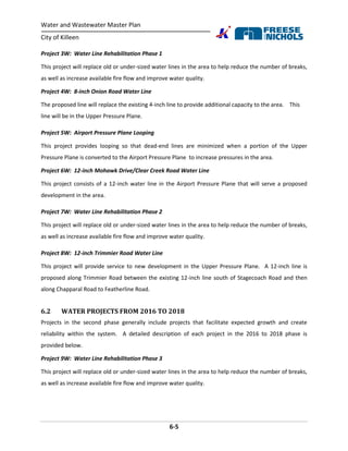 Water and Wastewater Master Plan
City of Killeen
6-5
Project 3W: Water Line Rehabilitation Phase 1
This project will replace old or under-sized water lines in the area to help reduce the number of breaks,
as well as increase available fire flow and improve water quality.
Project 4W: 8-inch Onion Road Water Line
The proposed line will replace the existing 4-inch line to provide additional capacity to the area. This
line will be in the Upper Pressure Plane.
Project 5W: Airport Pressure Plane Looping
This project provides looping so that dead-end lines are minimized when a portion of the Upper
Pressure Plane is converted to the Airport Pressure Plane to increase pressures in the area.
Project 6W: 12-inch Mohawk Drive/Clear Creek Road Water Line
This project consists of a 12-inch water line in the Airport Pressure Plane that will serve a proposed
development in the area.
Project 7W: Water Line Rehabilitation Phase 2
This project will replace old or under-sized water lines in the area to help reduce the number of breaks,
as well as increase available fire flow and improve water quality.
Project 8W: 12-inch Trimmier Road Water Line
This project will provide service to new development in the Upper Pressure Plane. A 12-inch line is
proposed along Trimmier Road between the existing 12-inch line south of Stagecoach Road and then
along Chapparal Road to Featherline Road.
6.2 WATER PROJECTS FROM 2016 TO 2018
Projects in the second phase generally include projects that facilitate expected growth and create
reliability within the system. A detailed description of each project in the 2016 to 2018 phase is
provided below.
Project 9W: Water Line Rehabilitation Phase 3
This project will replace old or under-sized water lines in the area to help reduce the number of breaks,
as well as increase available fire flow and improve water quality.
 