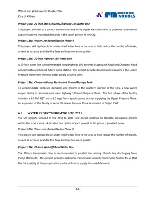 Water and Wastewater Master Plan
City of Killeen
6-6
Project 10W: 20-inch Stan Schlueter/Highway 195 Water Line
This project consists of a 20-inch transmission line in the Upper Pressure Plane. It provides transmission
capacity to serve increased demands in the south portion of the City.
Project 11W: Water Line Rehabilitation Phase 4
This project will replace old or under-sized water lines in the area to help reduce the number of breaks,
as well as increase available fire flow and improve water quality.
Project 12W: 20-inch Highway 195 Water Line
A 20-inch water line is recommended along Highway 195 between Stagecoach Road and Chaparral Road
connecting to a proposed future pump station. This project provides transmission capacity in the Upper
Pressure Plane from the new water supply delivery point.
Project 13W: Chaparral Pump Station and Ground Storage Tank
To accommodate increased demands and growth in the southern portion of the City, a new water
supply facility is recommended near Highway 195 and Chaparral Road. The first phase of the facility
includes a 3.0 MG GST and a 6.0 mgd firm capacity pump station supplying the Upper Pressure Plane.
An expansion of this facility to serve the Lower Pressure Plane is included in Project 25W.
6.3 WATER PROJECTS FROM 2019 TO 2021
The CIP projects included in the 2019 to 2021 time period continue to facilitate anticipated growth
within the service area. A detailed description of each project in this phase is provided below.
Project 14W: Water Line Rehabilitation Phase 5
This project will replace old or under-sized water lines in the area to help reduce the number of breaks,
as well as increase available fire flow and improve water quality.
Project 15W: 20-inch Westcliff Road Water Line
The 20-inch transmission line is recommended to parallel the existing 16-inch line discharging from
Pump Station #5. This project provides additional transmission capacity from Pump Station #5 so that
the full capacity of the pump station can be utilized to supply increased demands.
 
