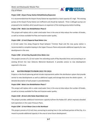 Water and Wastewater Master Plan
City of Killeen
6-7
Project 16W: Airport Pump Station Rehabilitation/Expansion
It is recommended that the Airport Pump Station be expanded to a total capacity of 5 mgd. The existing
pumps at the Airport Pump Station are inefficient and should be replaced. Three 1,160 gpm pumps are
proposed to be installed, which would require an expansion of the existing pump station building.
Project 17W: Water Line Rehabilitation Phase 6
This project will replace old or under-sized water lines in the area to help reduce the number of breaks,
as well as increase available fire flow and improve water quality.
Project 18W: 12-inch Chaparral Road Water Line
A 12-inch water line along Chaparral Road between Trimmier Road and the new pump station is
recommended to complete looping in the Upper Pressure Plane and provide additional capacity for new
development in the area.
Project 19W: 12-inch Roy Reynolds Drive Water Line
This project consists of a 12-inch water line extending south of Roy Reynolds Drive and connecting to an
existing 20-inch line near Veterans Memorial Boulevard. It provides service to new development
expected in the area.
6.4 WATER PROJECTS FROM 2022 TO 2024
Projects in the fourth planning period include improvements within the distribution system that provide
service to new developments as well as additional supply and storage that serve the whole system. A
detailed description of each project is provided below.
Project 20W: Water Line Rehabilitation Phase 7
This project will replace old or under-sized water lines in the area to help reduce the number of breaks,
as well as increase available fire flow and improve water quality.
Project 21W: 20-inch Little Nolan Road Water Line
This project provides additional transmission capacity to/from the Rodeo EST, which improves elevated
tank operations in the Lower Pressure Plane.
Project 22W: 12-inch Water Lines in the Northeast
This project consists of 12-inch lines connecting to existing lines in the northeast portion of the City. It is
meant to provide additional capacity in the area to serve future development.
 