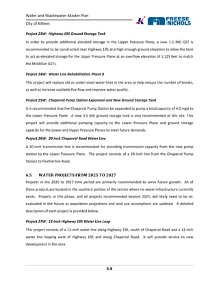 Water and Wastewater Master Plan
City of Killeen
6-8
Project 23W: Highway 195 Ground Storage Tank
In order to provide additional elevated storage in the Upper Pressure Plane, a new 1.5 MG GST is
recommended to be constructed near Highway 195 at a high enough ground elevation to allow the tank
to act as elevated storage for the Upper Pressure Plane at an overflow elevation of 1,125 feet to match
the McMillan GSTs.
Project 24W: Water Line Rehabilitation Phase 8
This project will replace old or under-sized water lines in the area to help reduce the number of breaks,
as well as increase available fire flow and improve water quality.
Project 25W: Chaparral Pump Station Expansion and New Ground Storage Tank
It is recommended that the Chaparral Pump Station be expanded to pump a total capacity of 4.0 mgd to
the Lower Pressure Plane. A new 3.0 MG ground storage tank is also recommended at this site. This
project will provide additional pumping capacity to the Lower Pressure Plane and ground storage
capacity for the Lower and Upper Pressure Planes to meet future demands.
Project 26W: 20-inch Chaparral Road Water Line
A 20-inch transmission line is recommended for providing transmission capacity from the new pump
station to the Lower Pressure Plane. The project consists of a 20-inch line from the Chaparral Pump
Station to Featherline Road.
6.5 WATER PROJECTS FROM 2025 TO 2027
Projects in the 2025 to 2027 time period are primarily recommended to serve future growth. All of
these projects are located in the southern portion of the service where no water infrastructure currently
exists. Projects in this phase, and all projects recommended beyond 2025, will likely need to be re-
evaluated in the future as population projections and land use assumptions are updated. A detailed
description of each project is provided below.
Project 27W: 12-inch Highway 195 Water Line Loop
This project consists of a 12-inch water line along Highway 195, south of Chaparral Road and a 12-inch
water line looping west of Highway 195 and along Chaparral Road. It will provide service to new
development in the area.
 