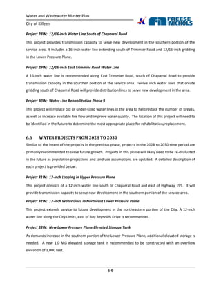 Water and Wastewater Master Plan
City of Killeen
6-9
Project 28W: 12/16-inch Water Line South of Chaparral Road
This project provides transmission capacity to serve new development in the southern portion of the
service area. It includes a 16-inch water line extending south of Trimmier Road and 12/16-inch gridding
in the Lower Pressure Plane.
Project 29W: 12/16-inch East Trimmier Road Water Line
A 16-inch water line is recommended along East Trimmier Road, south of Chaparral Road to provide
transmission capacity in the sourthen portion of the service area. Twelve inch water lines that create
gridding south of Chaparral Road will provide distribution lines to serve new development in the area.
Project 30W: Water Line Rehabilitation Phase 9
This project will replace old or under-sized water lines in the area to help reduce the number of breaks,
as well as increase available fire flow and improve water quality. The location of this project will need to
be identified in the future to determine the most appropriate place for rehabilitation/replacement.
6.6 WATER PROJECTS FROM 2028 TO 2030
Similar to the intent of the projects in the previous phase, projects in the 2028 to 2030 time period are
primarily recommended to serve future growth. Projects in this phase will likely need to be re-evaluated
in the future as population projections and land use assumptions are updated. A detailed description of
each project is provided below.
Project 31W: 12-inch Looping in Upper Pressure Plane
This project consists of a 12-inch water line south of Chaparral Road and east of Highway 195. It will
provide transmission capacity to serve new development in the southern portion of the service area.
Project 32W: 12-inch Water Lines in Northeast Lower Pressure Plane
This project extends service to future development in the northeastern portion of the City. A 12-inch
water line along the City Limits, east of Roy Reynolds Drive is recommended.
Project 33W: New Lower Pressure Plane Elevated Storage Tank
As demands increase in the southern portion of the Lower Pressure Plane, additional elevated storage is
needed. A new 1.0 MG elevated storage tank is recommended to be constructed with an overflow
elevation of 1,000 feet.
 