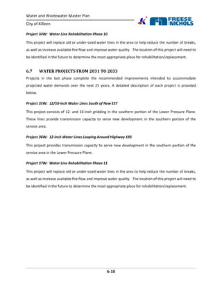 Water and Wastewater Master Plan
City of Killeen
6-10
Project 34W: Water Line Rehabilitation Phase 10
This project will replace old or under-sized water lines in the area to help reduce the number of breaks,
as well as increase available fire flow and improve water quality. The location of this project will need to
be identified in the future to determine the most appropriate place for rehabilitation/replacement.
6.7 WATER PROJECTS FROM 2031 TO 2033
Projects in the last phase complete the recommended improvements intended to accommodate
projected water demands over the next 25 years. A detailed description of each project is provided
below.
Project 35W: 12/16-inch Water Lines South of New EST
This project consists of 12- and 16-inch gridding in the southern portion of the Lower Pressure Plane.
These lines provide transmission capacity to serve new development in the southern portion of the
service area.
Project 36W: 12-inch Water Lines Looping Around Highway 195
This project provides transmission capacity to serve new development in the southern portion of the
service area in the Lower Pressure Plane.
Project 37W: Water Line Rehabilitation Phase 11
This project will replace old or under-sized water lines in the area to help reduce the number of breaks,
as well as increase available fire flow and improve water quality. The location of this project will need to
be identified in the future to determine the most appropriate place for rehabilitation/replacement.
 