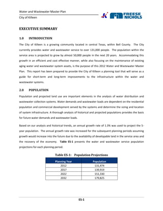 Water and Wastewater Master Plan
City of Killeen
ES-1
EXECUTIVE SUMMARY
1.0 INTRODUCTION
The City of Killeen is a growing community located in central Texas, within Bell County. The City
currently provides water and wastewater service to over 131,000 people. The population within the
service area is projected to grow by almost 50,000 people in the next 20 years. Accommodating this
growth in an efficient and cost effective manner, while also focusing on the maintenance of existing
aging water and wastewater system assets, is the purpose of this 2012 Water and Wastewater Master
Plan. This report has been prepared to provide the City of Killeen a planning tool that will serve as a
guide for short-term and long-term improvements to the infrastructure within the water and
wastewater systems.
2.0 POPULATION
Population and projected land use are important elements in the analysis of water distribution and
wastewater collection systems. Water demands and wastewater loads are dependent on the residential
population and commercial development served by the systems and determine the sizing and location
of system infrastructure. A thorough analysis of historical and projected populations provides the basis
for future water demands and wastewater loads.
Based on our analysis and historical trends, an annual growth rate of 1.3% was used to project the 5-
year population. The annual growth rate was increased for the subsequent planning periods assuming
growth would increase into the future due to the availability of developable land in the service area and
the recovery of the economy. Table ES-1 presents the water and wastewater service population
projections for each planning period.
Table ES-1: Population Projections
Planning Year Population
2012 131,474
2017 139,919
2022 151,330
2032 179,825
 
