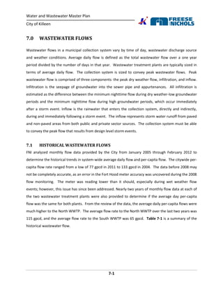 Water and Wastewater Master Plan
City of Killeen
7-1
7.0 WASTEWATER FLOWS
Wastewater flows in a municipal collection system vary by time of day, wastewater discharge source
and weather conditions. Average daily flow is defined as the total wastewater flow over a one year
period divided by the number of days in that year. Wastewater treatment plants are typically sized in
terms of average daily flow. The collection system is sized to convey peak wastewater flows. Peak
wastewater flow is comprised of three components: the peak dry weather flow, infiltration, and inflow.
Infiltration is the seepage of groundwater into the sewer pipe and appurtenances. All infiltration is
estimated as the difference between the minimum nighttime flow during dry weather-low groundwater
periods and the minimum nighttime flow during high groundwater periods, which occur immediately
after a storm event. Inflow is the rainwater that enters the collection system, directly and indirectly,
during and immediately following a storm event. The inflow represents storm water runoff from paved
and non-paved areas from both public and private sector sources. The collection system must be able
to convey the peak flow that results from design level storm events.
7.1 HISTORICAL WASTEWATER FLOWS
FNI analyzed monthly flow data provided by the City from January 2005 through February 2012 to
determine the historical trends in system-wide average daily flow and per-capita flow. The citywide per-
capita flow rate ranged from a low of 77 gpcd in 2011 to 133 gpcd in 2004. The data before 2008 may
not be completely accurate, as an error in the Fort Hood meter accuracy was uncovered during the 2008
flow monitoring. The meter was reading lower than it should, especially during wet weather flow
events; however, this issue has since been addressed. Nearly two years of monthly flow data at each of
the two wastewater treatment plants were also provided to determine if the average day per-capita
flow was the same for both plants. From the review of the data, the average daily per-capita flows were
much higher to the North WWTP. The average flow rate to the North WWTP over the last two years was
115 gpcd, and the average flow rate to the South WWTP was 65 gpcd. Table 7-1 is a summary of the
historical wastewater flow.
 
