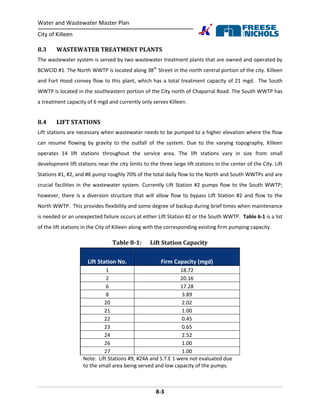 Water and Wastewater Master Plan
City of Killeen
8-3
8.3 WASTEWATER TREATMENT PLANTS
The wastewater system is served by two wastewater treatment plants that are owned and operated by
BCWCID #1. The North WWTP is located along 38th
Street in the north central portion of the city. Killeen
and Fort Hood convey flow to this plant, which has a total treatment capacity of 21 mgd. The South
WWTP is located in the southeastern portion of the City north of Chaparral Road. The South WWTP has
a treatment capacity of 6 mgd and currently only serves Killeen.
8.4 LIFT STATIONS
Lift stations are necessary when wastewater needs to be pumped to a higher elevation where the flow
can resume flowing by gravity to the outfall of the system. Due to the varying topography, Killeen
operates 14 lift stations throughout the service area. The lift stations vary in size from small
development lift stations near the city limits to the three large lift stations in the center of the City. Lift
Stations #1, #2, and #6 pump roughly 70% of the total daily flow to the North and South WWTPs and are
crucial facilities in the wastewater system. Currently Lift Station #2 pumps flow to the South WWTP;
however, there is a diversion structure that will allow flow to bypass Lift Station #2 and flow to the
North WWTP. This provides flexibility and some degree of backup during brief times when maintenance
is needed or an unexpected failure occurs at either Lift Station #2 or the South WWTP. Table 6-1 is a list
of the lift stations in the City of Killeen along with the corresponding existing firm pumping capacity.
Table 8-1: Lift Station Capacity
Lift Station No. Firm Capacity (mgd)
1 18.72
2 20.16
6 17.28
8 3.89
20 2.02
21 1.00
22 0.45
23 0.65
24 2.52
26 1.00
27 1.00
Note: Lift Stations #9, #24A and S.T.E 1 were not evaluated due
to the small area being served and low capacity of the pumps.
 