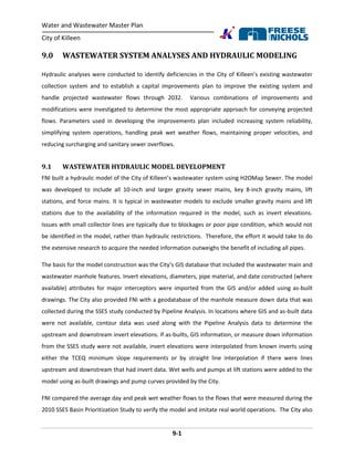 Water and Wastewater Master Plan
City of Killeen
9-1
9.0 WASTEWATER SYSTEM ANALYSES AND HYDRAULIC MODELING
Hydraulic analyses were conducted to identify deficiencies in the City of Killeen’s existing wastewater
collection system and to establish a capital improvements plan to improve the existing system and
handle projected wastewater flows through 2032. Various combinations of improvements and
modifications were investigated to determine the most appropriate approach for conveying projected
flows. Parameters used in developing the improvements plan included increasing system reliability,
simplifying system operations, handling peak wet weather flows, maintaining proper velocities, and
reducing surcharging and sanitary sewer overflows.
9.1 WASTEWATER HYDRAULIC MODEL DEVELOPMENT
FNI built a hydraulic model of the City of Killeen’s wastewater system using H2OMap Sewer. The model
was developed to include all 10-inch and larger gravity sewer mains, key 8-inch gravity mains, lift
stations, and force mains. It is typical in wastewater models to exclude smaller gravity mains and lift
stations due to the availability of the information required in the model, such as invert elevations.
Issues with small collector lines are typically due to blockages or poor pipe condition, which would not
be identified in the model, rather than hydraulic restrictions. Therefore, the effort it would take to do
the extensive research to acquire the needed information outweighs the benefit of including all pipes.
The basis for the model construction was the City’s GIS database that included the wastewater main and
wastewater manhole features. Invert elevations, diameters, pipe material, and date constructed (where
available) attributes for major interceptors were imported from the GIS and/or added using as-built
drawings. The City also provided FNI with a geodatabase of the manhole measure down data that was
collected during the SSES study conducted by Pipeline Analysis. In locations where GIS and as-built data
were not available, contour data was used along with the Pipeline Analysis data to determine the
upstream and downstream invert elevations. If as-builts, GIS information, or measure down information
from the SSES study were not available, invert elevations were interpolated from known inverts using
either the TCEQ minimum slope requirements or by straight line interpolation if there were lines
upstream and downstream that had invert data. Wet wells and pumps at lift stations were added to the
model using as-built drawings and pump curves provided by the City.
FNI compared the average day and peak wet weather flows to the flows that were measured during the
2010 SSES Basin Prioritization Study to verify the model and imitate real world operations. The City also
 