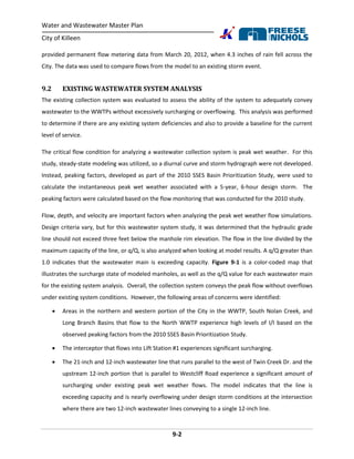 Water and Wastewater Master Plan
City of Killeen
9-2
provided permanent flow metering data from March 20, 2012, when 4.3 inches of rain fell across the
City. The data was used to compare flows from the model to an existing storm event.
9.2 EXISTING WASTEWATER SYSTEM ANALYSIS
The existing collection system was evaluated to assess the ability of the system to adequately convey
wastewater to the WWTPs without excessively surcharging or overflowing. This analysis was performed
to determine if there are any existing system deficiencies and also to provide a baseline for the current
level of service.
The critical flow condition for analyzing a wastewater collection system is peak wet weather. For this
study, steady-state modeling was utilized, so a diurnal curve and storm hydrograph were not developed.
Instead, peaking factors, developed as part of the 2010 SSES Basin Prioritization Study, were used to
calculate the instantaneous peak wet weather associated with a 5-year, 6-hour design storm. The
peaking factors were calculated based on the flow monitoring that was conducted for the 2010 study.
Flow, depth, and velocity are important factors when analyzing the peak wet weather flow simulations.
Design criteria vary, but for this wastewater system study, it was determined that the hydraulic grade
line should not exceed three feet below the manhole rim elevation. The flow in the line divided by the
maximum capacity of the line, or q/Q, is also analyzed when looking at model results. A q/Q greater than
1.0 indicates that the wastewater main is exceeding capacity. Figure 9-1 is a color-coded map that
illustrates the surcharge state of modeled manholes, as well as the q/Q value for each wastewater main
for the existing system analysis. Overall, the collection system conveys the peak flow without overflows
under existing system conditions. However, the following areas of concerns were identified:
 Areas in the northern and western portion of the City in the WWTP, South Nolan Creek, and
Long Branch Basins that flow to the North WWTP experience high levels of I/I based on the
observed peaking factors from the 2010 SSES Basin Prioritization Study.
 The interceptor that flows into Lift Station #1 experiences significant surcharging.
 The 21-inch and 12-inch wastewater line that runs parallel to the west of Twin Creek Dr. and the
upstream 12-inch portion that is parallel to Westcliff Road experience a significant amount of
surcharging under existing peak wet weather flows. The model indicates that the line is
exceeding capacity and is nearly overflowing under design storm conditions at the intersection
where there are two 12-inch wastewater lines conveying to a single 12-inch line.
 