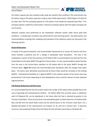 Water and Wastewater Master Plan
City of Killeen
9-5
Lift station capacity was also analyzed under peak wet weather flow conditions. FNI recommends new
lift station sizing or lift station expansion sizing to meet TCEQ requirements. TCEQ Chapter 217 §217.61
(c) states that “the firm pumping capacity of a lift stations must handle the expected peak flow.” Firm
pumping capacity is defined as total station, maximum pumping capacity with the largest pumping unit
out of service.
Hydraulic analyses were performed on the wastewater collection system under future peak flow
conditions. A steady-state simulation was performed for each planning period. Key observations and
recommendations resulting from modeling and evaluation of the collection system are discussed in the
following sections.
Basin Delineation
A review of the ground elevations and recommended improvements to various lift stations and force
mains revealed a potential area for a change in wastewater basin boundaries. The area in the
southwestern portion of the City upstream of Lift Station #20 is recommended to be diverted from the
Central Basin to the South WWTP through the Trimmier Basin. It is also recommended to divert the flow
from the area in the Central Basin upstream of Lift Station #24 to the South WWTP through the
Trimmier Basin. Figure 9-2 shows the recommended basin boundaries after the changes have taken
place. The basins were delineated assuming that all future flows would be conveyed to the existing
WWTPs. Evaluating the feasibility of a regional WWTP in the southern portion of the service area may
be beneficial in the future depending on how development occurs and the interest of other potential
regional partners.
Lift Station Reduction and Diversion
It is recommended that the City limit and/or reduce the number of lift station where possible due to the
cost of operating and maintaining the facilities. Lift Station #24A that currently serves a subdivision
north of Chaparral Rd. can be abandoned in the future after the flow is diverted by gravity to the
Trimmier Creek Basin. There are also three recommended projects to divert flow from Lift Stations #20,
#23, and #24 from the South Nolan Creek and the Central basins to the Trimmier Creek basin. For a
detailed description of the improvements see Projects 1S, 3S, and 11S in Section 10.0. A diversion
structure is also proposed (Project 2S) at Lift Station #1 that will divert some flow to Lift Station #6.
 