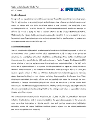 Water and Wastewater Master Plan
City of Killeen
9-7
New Development
New growth and capacity improvement lines were a major focus of the capital improvements program.
The City will continue to grow to the south and will require new infrastructure including wastewater
mains, lift stations and force mains to provide service to new customers. The topography of the
southern portion of the City drains towards the Lampasas River and Stillhouse Hollow Lake. Multiple lift
stations are needed to pump the flow to locations where it can be conveyed to the South WWTP.
Model results also indicate that there are existing wastewater mains that do not have capacity to convey
future wastewater flows without excessive surcharging or overflowing. Specific projects to provide new
wastewater service are discussed in Section 10.0.
Rehabilitation Projects
The City is committed to performing an extensive wastewater main rehabilitation program as part of its
10-year Sanitary Sewer Overflow Initiative (SSOI) agreement with TCEQ. The City is in the process of
completing the second phase of manhole rehabilitation and has begun Phase 1 of the rehabilitation of
the wastewater lines identified in the SSES work performed by Pipeline Analysis. The City provided FNI
with a schedule of manhole and wastewater line rehabilitation projects identified in the SSES study
conducted by Pipeline Analysis to incorporate into the Wastewater CIP. Figure 9-3 shows the basins
identified for rehabilitation. As the wastewater infrastructure continues to age in the City of Killeen, the
result is a greater amount of inflow and infiltration that results from cracks in the pipes and manholes
caused by ground settling, tree root intrusion and other disturbances that develop over time. These
disturbances deteriorate the quality of the pipe and manhole and lower the projected life span.
Performing a citywide rehabilitation program will reduce the amount of I/I in the system while
extending the life of the existing pipes and manholes. The City will save money by reducing the amount
of wastewater to be treated and extending the life of the existing infrastructure as opposed to replacing
the pipe when failure occurs.
The wastewater rehabilitation projects (Projects 5S, 6S, 14S, 15S, 19S, 29S, 32S, and 36S) are discussed
in further detail in Section 10.0. It is recommended that the system be re-evaluated in the future with
more up-to-date information to identify specific pipe and manhole replacement/rehabilitation
candidates beyond the 10-year timeframe; therefore, projects beyond 2024 are budget placeholders
that should be updated when necessary.
 