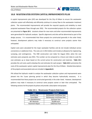 Water and Wastewater Master Plan
City of Killeen
10-1
10.0 WASTEWATER SYSTEM CAPITAL IMPROVEMENTS PLAN
A capital improvements plan (CIP) was developed for the City of Killeen to ensure the wastewater
collection system will effectively and efficiently continue to convey flow to the wastewater treatment
plants. The recommended improvements will provide the required capacity and reliability to meet
projected wastewater flows through year 2032. The recommended projects for the collection system
are presented on Figure 10-1. Locations shown for new mains and other recommended improvements
were generalized for hydraulic analyses. Specific alignments and sites will be determined as part of the
design process. It is recommended that these projects be constructed generally in the order listed;
however, development patterns may make it necessary to construct some projects sooner than
anticipated.
Capital costs were calculated for the major wastwater facilities and do not include individual service
connections or subdivision lines. The costs are in 2012 dollars and include an allowance for engineering,
surveying, and contingencies. The ENR construction cost index for August 2012, when the cost
estimates were prepared, was 9351. This number can be compared to a future cost index to scale the
cost estimates up or down based on the current prices for construction and materials. Table 10-1
provides the unit costs used to develop the cost estimates for each project. Table 10-2 summarizes the
costs of the wastewater system capital improvements plan for the City of Killeen. Detailed descriptions
of the projects and associated costs are included in Appendix B.
FNI utilized the hydraulic model to analyze the wastewater collection system and improvements were
phased into the 3-year planning period in which they become hydraulically necessary. It is
recommended that these projects be constructed generally in the order listed. However, development
patterns may make it necessary to construct some projects sooner or later than anticipated. The
following sections list the projects by phase and provide a description and purpose.
Table 10-1: Wastewater Projects Unit Costs
Item Unit Cost
Gravity Line $6/diameter-inch/linear foot
Force Main $6/diameter-inch/linear foot
Line Rehabilitation $5/linear foot
48” Manhole $4,000 each
Pavement Repair $30/linear foot
 