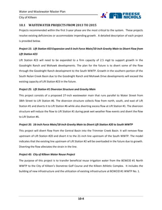 Water and Wastewater Master Plan
City of Killeen
10-4
10.1 WASTEWATER PROJECTS FROM 2013 TO 2015
Projects recommended within the first 3-year phase are the most critical to the system. These projects
resolve existing deficiencies or accommodate impending growth. A detailed description of each project
is provided below.
Project 1S: Lift Station #23 Expansion and 6-inch Force Main/10-inch Gravity Main to Divert Flow from
Lift Station #23
Lift Station #23 will need to be expanded to a firm capacity of 2.5 mgd to support growth in the
Goodnight Ranch and Mohawk developments. The plan for the future is to divert some of the flow
through the Goodnight Ranch development to the South WWTP. Growth in the southern portion of the
South Nolan Creek Basin due to the Goodnight Ranch and Mohawk Drive developments will exceed the
existing capacity of Lift Station #23 in the future.
Project 2S: Lift Station #1 Diversion Structure and Gravity Main
This project consists of a proposed 27-inch wastewater main that runs parallel to Water Street from
38th Street to Lift Station #6. The diversion structure collects flow from north, south, and east of Lift
Station #1 and diverts it to Lift Station #6 while also diverting excess flow at Lift Station #1. The diversion
structure will reduce the flow to Lift Station #1 during peak wet weather flow events and divert the flow
to Lift Station #6.
Project 3S: 16-inch Force Main/18-inch Gravity Main to Divert Lift Station #20 to South WWTP
This project will divert flow from the Central Basin into the Trimmier Creek Basin. It will remove flow
upstream of Lift Station #20 and divert it to the 21-inch line upstream of the South WWTP. The model
indicates that the existing line upstream of Lift Station #2 will be overloaded in the future due to growth.
Diverting the flow alleviates the strain in the line.
Project 4S: City of Killeen Water Reuse Project
The purpose of this project is to transfer beneficial reuse irrigation water from the BCWCID #1 North
WWTP to the City of Killeen’s Stonetree Golf Course and the Killeen Athletic Complex. It includes the
building of new infrastructure and the utilization of existing infrastructure at BCWCID #1 WWTP No. 1.
 